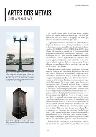 184
PATRIMÓNIO DE GAIA NO MUNDO
ARTES DOS METAIS:
DE GAIA PARA O PAÍS
Se considerarmos todas as diversas artes e ofícios
ligados aos metais, podemos afirmar que Gaia teve tra-
dição nesta área. Isso prova-se por peças em metal que
ainda se encontram espalhadas pelo país.
A primeira fábrica de artefactos de ferro em Gaia,
de grande dimensão para a época, foi a chamada Fábri-
ca dos Arcos, sobre a qual foram já publicados alguns
estudos (QUEIROZ, 2008; TEIXEIRA, 2017). Esta
fábrica foi fundada na década de 1790 numa unidade
agrícola e situava-se nos limites entre Crestuma e Lever,
na margem do Rio Uíma, afluente do Douro. Pertencia
à Companhia Geral da Agricultura das Vinhas do Alto
Douro e, por conseguinte, parece que tinha como prin-
cipal produção os arcos de ferro para tanoaria. Porém,
sabemos que também produziu munições, panelas, fer-
ros de brunir, e até fogões.
Esta fábrica terá sido muito importante como es-
paço de tirocínio na tecnologia do trabalho do ferro
e na criação de fábricas subsequentes. Logo em 1821,
o mestre da Fábrica dos Arcos, Manuel José das Ne-
ves, pediu licença para abrir uma fábrica de fundição
própria em Crestuma. Porém, continuou como mes-
tre da Fábrica dos Arcos que, quatro anos depois, era
mencionada como fábrica de arcos de ferro, verguinha
e fundição. No seguimento do Cerco do Porto, a fábri-
ca encerrou e houve um projecto para a reactivar com
base numa pioneira sociedade anónima industrial para a
área da fundição. Porém, não viria a ter sucesso e pouco
depois surgiam na cidade do Porto as primeiras fundi-
ções de ferro ao moderno. Ainda assim, em Crestuma
e nas freguesias limítrofes permaneceu o conhecimento
sobre o trabalho do ferro. Não por acaso, a indústria da
fundição em Crestuma sobreviveu durante toda a se-
gunda metade de Oitocentos e mesmo durante quase
todo o século XX, com mais do que uma fábrica. Não
se situaram em Crestuma as principais fundições do
país, é certo. Mesmo assim, aqui produziram-se grandes
quantidades de peças utilitárias, como panelas de pés e
todo o tipo de ferragens, para além de algum mobiliário
urbano em ferro fundido, grades e obra de serralharia.
Relativamente a serralharia, é de mencionar a tradi-
ção desta arte no Lugar do Corvo, em Arcozelo, a qual
Fig. 1 – Alcácer do Sal, candeeiro com marca da
Nova Fundição de Murça de Abílio Pinto de Al-
meida, em Crestuma, cujo escritório situava-se na
Rua de S. João, n.º 75, no Porto, onde a bandeira
da porta ainda ostenta o monograma do proprie-
tário. Foto de Francisco Queiroz.
Fig. 2 – Cofre de João Tomás Cardoso na Lagoa, na
Ilha de S. Miguel. Foto de Francisco Queiroz; cortesia
daCerâmicaVieira.
 