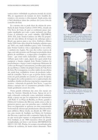 185
DO SÉCULO XIX AO INÍCIO DE XX | CERÂMICA, METAIS E OUTROS SUPORTES
tomou maior visibilidade na primeira metade do século
XX, no seguimento da rejeição do ferro fundido de-
corativo e do retorno à obra manual. Ainda assim, não
é fácil identificar obras dos artífices do Corvo fora do
concelho de Gaia.
Já o mesmo não se pode dizer da oficina de serra-
lharia de João Tomás Cardoso (1818-1892), situada em
Vila Nova de Gaia, da qual se conhecem peças mar-
cadas espalhadas por todo o país, incluindo nas ilhas.
Como já referimos em outro trabalho (QUEIROZ,
2018: 103), João Tomás Cardoso era filho do proprie-
tário de uma fábrica de ferragens de embarque para o
Brasil, que passou para a sua viúva. Embora a fábrica
tenha 1840 como data oficial de fundação, sabemos que,
até 1843, este ainda trabalhou para a mãe. Entretanto,
João Tomás Cardoso viria a especializar-se nos cofres,
e também dos fogões. No caso dos cofres à prova de
fogo, terá sido pioneiro em Portugal na produção deste
género de mobiliário e, a julgar pelos exemplares exis-
tentes - que eram todos numerados - produziu vários
milhares para todo o país, alguns dos quais ainda hoje
cumprem a função original. João Tomás Cardoso foi
possivelmente o maior e mais competente fabricante de
cofres em Portugal. Curiosamente, escolheu para marca
da sua fábrica o timbre do próprio brasão de Vila Nova
de Gaia. Por conseguinte, os cofres saídos da sua oficina
são ainda hoje verdadeiros ícones da produção indus-
trial do concelho. Note-se que as portas destes cofres
eram em geral pintadas no exterior ao gosto da época.
Em alguns dos cofres podemos ver a representação das
medalhas obtidas em diversas exposições, enquanto que
noutros - sobretudo do período Arte Nova - o que nos
chama a atenção são os ornamentos pintados sobre o
fundo geralmente escuro do cofre.
Outra grande referência das artes dos metais em
Gaia foi António Almeida da Costa. Apesar de ter fi-
cado sobretudo conhecido como industrial cerâmico,
desde a época em que foi empreiteiro do monumento
a D. Pedro V na Praça da Batalha, no Porto, quando a
Fábrica de Cerâmica das Devesas ainda estava a dar os
primeiros passos, que este percebeu que o trabalho do
ferro era importante se quisesse ter uma concentração
horizontal de oficinas que produzissem obra decorativa
para edifícios. Desse modo, na década de 1880 mon-
tou uma secção de fundição na Fábrica de Cerâmica
das Devesas, a qual terá sido a expansão lógica da ofici-
na que servia para reparar os maquinismos da fábrica.
Esta fundição já em 1888 executava obras de grande
complexidade, em ferro e em bronze (DOMINGUES,
2003: I: 141-142). Porém, foi sempre ensombrada pelas
oficinas de cerâmica, de muito maior dimensão. Além
Fig. 3 – Detalhe do capitel de uma coluna do edifício
de depósito, mostruário e escritório da Fábrica de Ce-
râmica das Devesas no Porto. As colunas foram fun-
didas em Vila Nova de Gaia, na secção de fundição
da mencionada fábrica. Foto de Francisco Queiroz.
Fig. 4 – S. Mamede de Ribatua, portão do adro
com ornatos fundidos atribuíveis à Fundição das
Devesas. Foto de Francisco Queiroz.
Fig. 5 – Guarda, gradeamento com a marca da
Fundição das Devesas. Foto de Francisco Queiroz.
 