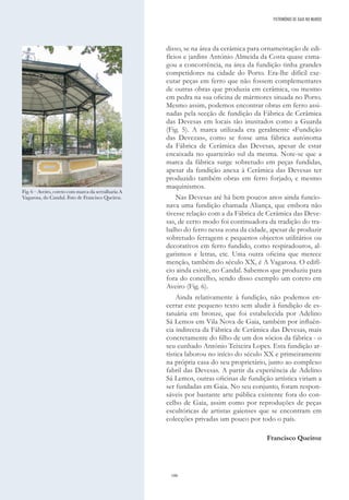 186
disso, se na área da cerâmica para ornamentação de edi-
fícios e jardins António Almeida da Costa quase esma-
gou a concorrência, na área da fundição tinha grandes
competidores na cidade do Porto. Era-lhe difícil exe-
cutar peças em ferro que não fossem complementares
de outras obras que produzia em cerâmica, ou mesmo
em pedra na sua oficina de mármores situada no Porto.
Mesmo assim, podemos encontrar obras em ferro assi-
nadas pela secção de fundição da Fábrica de Cerâmica
das Devesas em locais tão inusitados como a Guarda
(Fig. 5). A marca utilizada era geralmente «Fundição
das Devezas», como se fosse uma fábrica autónoma
da Fábrica de Cerâmica das Devesas, apesar de estar
encaixada no quarteirão sul da mesma. Note-se que a
marca da fábrica surge sobretudo em peças fundidas,
apesar da fundição anexa à Cerâmica das Devesas ter
produzido também obras em ferro forjado, e mesmo
maquinismos.
Nas Devesas até há bem poucos anos ainda funcio-
nava uma fundição chamada Aliança, que embora não
tivesse relação com a da Fábrica de Cerâmica das Deve-
sas, de certo modo foi continuadora da tradição do tra-
balho do ferro nessa zona da cidade, apesar de produzir
sobretudo ferragens e pequenos objectos utilitários ou
decorativos em ferro fundido, como respiradouros, al-
garismos e letras, etc. Uma outra oficina que merece
menção, também do século XX, é A Vagarosa. O edifí-
cio ainda existe, no Candal. Sabemos que produziu para
fora do concelho, sendo disso exemplo um coreto em
Aveiro (Fig. 6).
Ainda relativamente à fundição, não podemos en-
cerrar este pequeno texto sem aludir à fundição de es-
tatuária em bronze, que foi estabelecida por Adelino
Sá Lemos em Vila Nova de Gaia, também por influên-
cia indirecta da Fábrica de Cerâmica das Devesas, mais
concretamente do filho de um dos sócios da fábrica - o
seu cunhado António Teixeira Lopes. Esta fundição ar-
tística laborou no início do século XX e primeiramente
na própria casa do seu proprietário, junto ao complexo
fabril das Devesas. A partir da experiência de Adelino
Sá Lemos, outras oficinas de fundição artística viriam a
ser fundadas em Gaia. No seu conjunto, foram respon-
sáveis por bastante arte pública existente fora do con-
celho de Gaia, assim como por reproduções de peças
escultóricas de artistas gaienses que se encontram em
colecções privadas um pouco por todo o país.
Francisco Queiroz
Fig. 6 – Aveiro, coreto com marca da serralharia A
Vagarosa, do Candal. Foto de Francisco Queiroz.
PATRIMÓNIO DE GAIA NO MUNDO
 