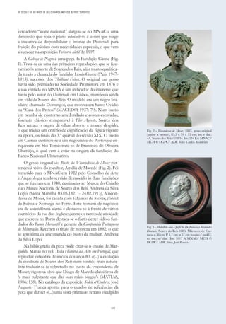 189
DO SÉCULO XIX AO INÍCIO DE XX | CERÂMICA, METAIS E OUTROS SUPORTES
verdadeiro “ícone nacional” alargou-se no MNAC a uma
dimensão que toca o plano educativo; é assim que surge
a iniciativa de disponibilizar o bronze do Desterrado para
fruição do público com necessidades especiais, o que vem
a suceder na exposição Percurso táctil de 1997.
A Cabeça de Negro é uma peça da Fundição Gasne (Fig.
1). Trata-se de uma das primeiras reproduções que se fize-
ram após a morte de Soares dos Reis, aliás muito qualifica-
da tendo a chancela do fundidor Louis Gasne (Paris 1947-
1913), sucessor dos Thiébaut Fréres. O original em gesso
havia sido premiado na Sociedade Promotora em 1876 e
a sua entrada no MNBA é um indicador do interesse que
havia pelo autor do Desterrado em Lisboa, manifesto ainda
em vida de Soares dos Reis. O modelo era um negro bra-
sileiro chamado Domingos, que morava em Santo Ovídio
na “Casa dos Pretos” (MACEDO, 1937: 70). Num busto
em peanha de contorno arredondado e costas escavadas,
formato clássico comparável à Flor Agreste, Soares dos
Reis retrata o negro, de olhar absorto e tronco despido,
o que traduz um critério de dignificação da figura vigente
na época, os finais do 3.º quartel do século XIX. O busto
em Carrara destinou-se a um negociante do Porto que en-
riquecera em São Tomé: trata-se de Francisco de Oliveira
Chamiço, o qual vem a estar na origem da fundação do
Banco Nacional Ultramarino.
O gesso original do Busto da Viscondessa de Moser per-
tenceu à viúva do escultor, Amélia de Macedo (Fig. 2). Foi
remetido para o MNAC em 1922 pelo Conselho de Arte
e Arqueologia tendo servido de modelo às duas fundições
que se fizeram em 1940, destinadas ao Museu do Chiado
e ao Museu Nacional de Soares dos Reis. Andresa da Silva
Lopo (Santa Marinha 03.05.1821 - 24.02.1913), Viscon-
dessa de Moser, foi casada com Eduardo de Moser, cônsul
da Suécia e Noruega no Porto. Este homem de negócios
era de ascendência alemã e destacou-se à frente de vários
escritórios da rua dos Ingleses; entre os ramos de atividade
que exerceu no Porto destaca-se o facto de ter sido o fun-
dador do Banco Mercantil e gerente da Companhia Portuguesa
de Mineração. Recebeu o título de nobreza em 1882, o que
se aproxima da encomenda do busto da mulher, Andresa
da Silva Lopo.
Na bibliografia da peça pode citar-se o ensaio de Mar-
garida Matias no vol. II da História da Arte em Portugal, que
reproduz esta obra de inícios dos anos 80: «(...) a evolução
da escultura de Soares dos Reis num sentido mais natura-
lista traduzir-se-ia sobretudo no busto da viscondessa de
Moser, vigorosa obra que Diogo de Macedo classificou de
‘a mais palpitante que das suas mãos surgiu’» (MATIAS,
1986: 138). No catálogo da exposição Soleil et Ombres, José
Augusto França aponta para o quadro de referências da
peça que diz ser «(...) uma obra-prima do retrato esculpido
Fig. 2 - Viscondessa de Moser, 1883, gesso original
(patine a bronze), 85,5 x 59 x 35 cm; ass. e dat.:
«A. Soares dos Reis/ 1883». Inv. 534 Esc MNAC/
MCH © DGPC/ ADF. Foto: Carlos Monteiro
Fig. 3 - Medalhão com o perfil do Dr. Francisco Fernandes
Dourado, Soares do Reis 1885. Mármore de Car-
rara, ø 36 cm; P. 5,7 cm; ø 57 cm (totais c/ mold.),
n/ ass.; n/ dat. Inv. 1017 A MNAC/ MCH ©
DGPC/ ADF. Foto: José Pessoa
 