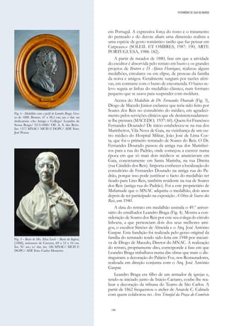 190
em Portugal. A expressiva força do rosto e o tratamento
do penteado e do decote aliam uma dimensão realista a
uma espécie de gosto romântico tardio que faz pensar em
Carpeaux.» (SOLEIL ET OMBRES, 1987: 190; ARTE
PORTUGUESA, 1988: 182).
A partir de meados de 1880, fase em que a atividade
do escultor é absorvida pelo retrato em busto e os grandes
projetos de Brotero e D. Afonso Henriques, realizou alguns
medalhões, circulares ou em elipse, de pessoas da família
da noiva e amigos. Geralmente surgiam por razões afeti-
vas, em contraste com o busto de encomenda. O baixo-re-
levo seguia as linhas do medalhão clássico, num formato
pequeno que se usava para suspender com moldura.
Acerca do Medalhão do Dr. Fernandes Dourado (Fig. 3),
Diogo de Macedo Júnior esclarece que teria sido feito por
Soares dos Reis no consultório do médico, em agradeci-
mento pelos servições clínicos que ele desinteressadamen-
te lhe prestara (MACEDO, 1937: 60). Quem foi Francisco
Fernandes Dourado? De início estabeleceu-se na rua dos
Marinheiros, Vila Nova de Gaia, na vizinhança de um ou-
tro médico do Hospital Militar, João José de Lima Cos-
ta, que foi o primeiro retratado de Soares do Reis. O Dr.
Fernandes Dourado passou da antiga rua dos Marinhei-
ros para a rua do Padrão, onde começou a exercer numa
época em que só mais dois médicos se anunciavam em
Gaia, concretamente em Santa Marinha, na rua Direita
(rua Cândido dos Reis). Importa conhecer a localização do
consultório de Fernandes Dourado na antiga rua do Pa-
drão, porque isso pode justificar o facto do medalhão ter
ficado para Lino Reis, também residente na rua de Soares
dos Reis (antiga rua do Padrão). Foi a este proprietário de
Mafamude que o MNAC adquiriu o medalhão, dois anos
depois de ter participado na exposição A Obra de Soares dos
Reis, em 1940.
A data do retrato em medalhão assinala o 49.º aniver-
sário do entalhador Leandro Braga (Fig. 4). Mostra a con-
sideração de Soares dos Reis por este seu colega do círculo
lisboeta, a que pertenciam dois dos seus melhores ami-
gos, o escultor Simões de Almeida e o Arq. José António
Gaspar. Esta fundição foi realizada pelo gesso original da
família do retratado tendo sido feita em 1948 por iniciati-
va de Diogo de Macedo, Diretor do MNAC. A realização
do retrato, propriamente dito, corresponde à fase em que
Leandro Braga trabalhava numa das obras que mais o dis-
tinguiram: a decoração do Palácio Foz, nos Restauradores,
realizada em direção conjunta com o Arq. José António
Gaspar.
Leandro Braga era filho de um armador de igrejas e,
tendo-se iniciado junto de Inácio Caetano, coube-lhe rea-
lizar a decoração da tribuna do Teatro de São Carlos. A
partir de 1862 frequentou o atelier de Anatole C. Calmels
com quem colaborou no Arco Triunfal da Praça do Comércio
Fig. 4 - Medalhão como o perfil de Leandro Braga. Ges-
so de 1888. Bronze, 47 x 38,5 cm; ass. e dat. na
dedicatória «Ao Amigo e Collega/ Leandro de
Sousa Braga/ 22-3-1888/ Off. A. S. dos Reis».
Inv. 1377 MNAC/ MCH © DGPC/ ADF. Foto:
José Pessoa
Fig. 5 - Busto de Mrs. Elisa Leech – Busto da Inglesa,
[1888], mármore de Carrara, 69 x 53 x 34 cm.
Inv. N/ ass.; n/ dat, inv. 186 MNAC/ MCH ©
DGPC/ ADF. Foto: Carlos Monteiro
PATRIMÓNIO DE GAIA NO MUNDO
 