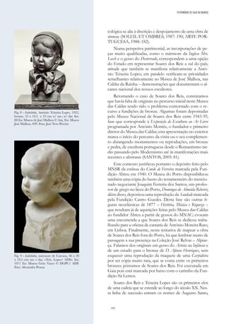 192
cológica se alia à discrição e despojamento de uma obra de
síntese (SOLEIL ET OMBRES, 1987: 190; ARTE POR-
TUGUESA, 1988: 182).
Numa perspetiva patrimonial, as incorporações de pe-
ças muito qualificadas, como o mármore da Inglesa Mrs.
Leech e o gesso do Desterrado, correspondem a uma opção
do Estado em representar Soares dos Reis a sul do país,
atitude que também se manifesta relativamente a Antó-
nio Teixeira Lopes; em paralelo verificam-se prioridades
semelhantes relativamente ao Museu de José Malhoa, nas
Caldas da Rainha – demonstrações que documentam o al-
cance nacional dos nossos escultores.
Retomando o caso de Soares dos Reis, constatamos
que havia falta de originais no percurso inicial neste Museu
das Caldas tendo sido o problema contornado com o re-
curso a fundições de bronze. Algumas foram depositadas
pelo Museu Nacional de Soares dos Reis entre 1943-59,
fase que corresponde à Exposição de Escultura ao Ar Livre
programada por António Montês, o fundador e primeiro
diretor do Museu das Caldas; esta apresentação no exterior
marca o início do percurso da visita ou o seu complemen-
to abrangendo monumentos ou reproduções, em bronze
e pedra, de escultura portuguesa desde o Romantismo tar-
dio passando pelo Modernismo até às manifestações mais
recentes e abstratas (SANTOS, 2005: 81).
Este contexto justificou portanto o depósito feito pelo
MNSR da estátua do Conde de Ferreira marcada pela Fun-
dição Abreu em 1940. O Museu do Porto disponibilizou
também uma cópia do busto do testamenteiro do mencio-
nado negociante Joaquim Ferreira dos Santos, um profes-
sor de grego no liceu do Porto, Domingos de Almeida Ribeiro;
além disso, depositou uma reprodução da Saudade marcada
pela Fundição Castro Guedes. Desta fase são outras fi-
guras neoclássicas de 1877 – História, Música e Riqueza –
que resultam já de aquisições feitas pelo Museu das Caldas
ao fundidor Abreu a partir de gessos do MNAC; evocam
uma encomenda a que Soares dos Reis se dedicou traba-
lhando para a oficina de cantaria de António Moreira Rato,
em Lisboa. Finalmente, nesta tentativa de mapear a obra
de Soares dos Reis fora do Porto, há que lembrar muito de
passagem a sua presença na Coleção José Relvas – Alpiar-
ça. Falamos dos originais em gesso do Artista na Infância e
de um estudo para o bronze de D. Afonso Henriques, sem
esquecer uma reprodução da maquete de uma Carpideira
por ser cópia muito rara, que se conta entre os primeiros
bronzes póstumos de Soares dos Reis. Foi executada em
Gaia pois está marcada por baixo com o carimbo da Fun-
dição Sá Lemos.
Soares dos Reis e Teixeira Lopes são os primeiros elos
de uma cadeia que se estende ao longo do século XX. Nes-
ta linha de sucessão entram os nomes de Augusto Santo,
Fig. 8 - Isabelinha, António Teixeira Lopes, 1922,
bronze, 33 x 19,5 x 19 cm; n/ ass.; n/ dat. Inv.
88 Esc Museu de José Malhoa © Arq. Fot. Museu
José Malhoa, 699. Foto: José Neto Pereira
Fig. 9 - Isabelinha, mármore de Carrara, 36 x 20
x 19,5 cm; ass. e dat. «Teix. Lopes/ 1898». Inv.
1071 Esc Museu Grão Vasco © DGPC/ ADF.
Foto: Alexandra Pessoa
PATRIMÓNIO DE GAIA NO MUNDO
 