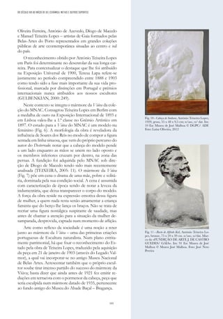 193
Oliveira Ferreira, António de Azevedo, Diogo de Macedo
e Manuel Teixeira Lopes – artistas de Gaia formados pelas
Belas-Artes do Porto representados em grandes coleções
públicas de arte ccontemporânea situadas ao centro e sul
do país.
O reconhecimento obtido por António Teixeira Lopes
em Paris foi determinante no desenrolar da sua longa car-
reira. Para contextualizar o destaque que lhe foi atribuído
na Exposição Universal de 1900, Teresa Lapa refere-se
justamente ao período compreendido entre 1888 e 1903
como tendo sido a fase mais importante da sua vida pro-
fissional, marcada por distinções em Portugal e prémios
internacionais nunca atribuídos aos nossos escultores
(GULBENKIAN, 2000: 249).
Neste contexto se integra o mármore da Viúva da cole-
ção do MNAC. Consagrou Teixeira Lopes em Berlim com
a medalha de ouro na Exposição Internacional de 1893 e
em Lisboa valeu-lhe a 1.ª classe no Grémio Artístico em
1897. O estudo para a Viúva do MNAC é um modelo nu
feminino (Fig. 6). A morfologia da obra é reveladora da
influência de Soares dos Reis no modo de compor a figura
sentada em linha sinuosa, que vem do próprio percurso do
autor do Desterrado: notar que a cabeça do modelo pende
a um lado enquanto as mãos se unem no lado oposto e
os membros inferiores cruzam por dentro, na zona das
pernas. A fundição foi adquirida pelo MNAC sob dire-
ção de Diogo de Macedo tendo sido mais recentemente
analisada (TEIXEIRA, 2005: 11). O mármore da Viúva
(Fig. 7) põe em cena o drama de uma mãe, pobre e solitá-
ria, dominada pela sua condição social. A cena é assumida
com caracterização de época sendo de notar a leveza da
indumentária, que deixa transparecer o corpo do modelo.
A força da obra reside na expressão emotiva dessa figura
de mulher, a quem nada resta senão amamentar a criança
faminta que do berço lhe lança os braços. Não se trata de
recriar uma figura nostálgica suspirante de saudade, mas
antes de chamar a atenção para a situação da mulher de-
samparada, desprovida, captada num momento de aflição.
Arte como reflexo da sociedade é uma noção a reter
junto ao mármore da Viúva – uma das primeiras criações
portuguesas de Escultura naturalista. Num plano estrita-
mente patrimonial, há que fixar o reconhecimento do Es-
tado pela obra de Teixeira Lopes, traduzido pela aquisição
da peça em 21 de janeiro de 1903 (através do Legado Val-
mor), a qual vai incorporar-se no antigo Museu Nacional
de Belas Artes. Acrescentar também que o próprio escul-
tor soube tirar imenso partido do sucesso do mármore da
Viúva; basta dizer que ainda antes de 1921 fez emitir re-
duções em terracota com o pormenor da cabeça, peça que
seria esculpida num mármore datado de 1935, pertencente
ao fundo antigo do Museu do Abade Baçal – Bragança.
Fig. 10 - Cabeça de Senhora, António Teixeira Lopes,
1929, gesso, 55 x 48 x 9,5 cm; n/ass.; n/ dat. Inv.
10 Esc Museu de José Malhoa © DGPC/ ADF.
Foto: Luísa Oliveira, 2012
Fig. 11 - Busto de Alfredo Keil, António Teixeira Lo-
pes, bronze, 75 x 59 x 39 cm. n/ass.; n/dat. Mar-
ca da «FUNDIÇÃO DE ARTE J. DE CASTRO
GUEDES/ GAIA». Inv. 91 Esc Museu de José
Malhoa © Museu José Malhoa. Foto: José Neto
Pereira
DO SÉCULO XIX AO INÍCIO DE XX | CERÂMICA, METAIS E OUTROS SUPORTES
 
