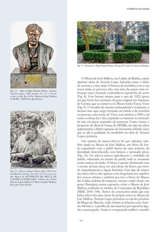 194
O Museu de José Malhoa, nas Caldas da Rainha, expõe
algumas obras de Teixeira Lopes balizadas entre o ínício
de carreira e a fase final. O bronze de Isabelinha, com a sua
touca atada ao pescoço, não será uma das peças mais re-
levantes mas é bastante conhecida no reportório do autor
(Fig. 8). Este bronze remete para o ano de 1922, época
em que havia boa aceitação da peça original em mármore
de Carrara, que se conserva no Museu Grão Vasco, Viseu
(Fig. 9). O modelo de menina rechonchuda é realmente o
mesmo mas aqui surge retratada em cabelo e de cruzinha
ao pescoço; esta versão de Viseu será anterior a 1900 e, tal
como a cabeça da Viúva, expandiu-se bastante no mercado
de arte em peças marcadas de terracota. Como vimos, a
propósito do Busto de Criança do MNSR, este tipo de obras
representam a difícil captação da fisionomia infantil, fator
que se alia à qualidade do modelado na obra de Teixeira
Lopes, retratista.
Em matéria de baixos-relevos há que salientar, tam-
bém ainda no Museu de José Malhoa, um bloco de fun-
do esgrafitado com o perfil direito de uma senhora, de
identidade desconhecida, com brincos e penteado preso
(Fig. 10). Os relevos incisos reproduzem o ondulado do
cabelo, valorizado no retrato de perfil, onde se assumem
certas marcas da idade. O bloco é apenas desbastado mas
o remate da base deixa ver um esboço de flores, que serve
de enquadramento à figura feminina. Este tipo de retrato
em baixo-relevo não aparece com frequência nos espólios
dos nossos artistas e também por isso o bloco do Museu
das Caldas redobra de interesse, mesmo tendo ficado em
gesso. Participou numa exposição sobre o Museu de José
Malhoa, realizada no âmbito do Centenário da República
(MJM, 2010: 148). Temos de acrescentar ainda que este
baixo-relevo foi uma oferta do próprio autor ao Museu de
José Malhoa. Teixeira Lopes pertencia ao círculo próximo
de Diogo de Macedo, onde entram as relações com Antó-
nio Montês e a partilha de um interesse por questões liga-
das à museografia. Assim se compreende melhor o sentido
Fig. 12 - Busto de Rafael Bordalo Pinheiro. António
Teixeira Lopes, 1926, bronze, 27 x 31 x 18 cm;
n/ass.; n/dat. Inv. 56 Esc Museu de José Malhoa
© DGPC/ ADF. Foto: José Pessoa
Fig. 13 - Busto de António Teixeira Lopes,1929. Car-
los Meireles, bronze, 70 x 69 x 52 cm; n/ass.; n/
dat. Marca da «FUNDIÇÃO DE ARTE J. DE
CASTRO GUEDES LDA/ GAIA». Inv. 92 Esc
Museu de José Malhoa © Museu de José Malhoa.
Foto: José Neto Pereira
Fig. 14 - Monumento a Rafael Bordalo Pinheiro, Parque D. Carlos I, Caldas da Rainha.
PATRIMÓNIO DE GAIA NO MUNDO
 