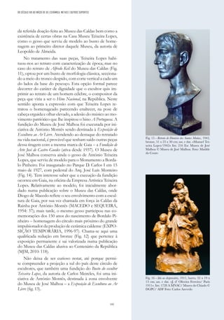 195
da referida doação feita ao Museu das Caldas bem como a
existência de certas obras na Casa Museu Teixeira Lopes,
como o gesso que serviu de modelo ao busto de home-
nagem ao primeiro diretor daquele Museu, da autoria de
Leopoldo de Almeida.
No tratamento das suas peças, Teixeira Lopes habi-
tuou-nos ao retrato com caracterização de época; mas no
caso do retrato de Alfredo Keil do Museu das Caldas (Fig.
11), optou por um busto de morfologia clássica, secciona-
do a meio do tronco despido, com corte vertical a cada um
do lados da base do pescoço. Esta opção formal parece
decorrer do caráter de dignidade que o escultor quis im-
primir ao retrato de um homem célebre, o compositor da
peça que viria a ser o Hino Nacional, na República. Neste
sentido aponta a expressão com que Teixeira Lopes re-
tratou o homenageado parecendo enaltecer, na pose de
cabeça erguida e olhar elevado, a adesão do músico ao mo-
vimento patriótico que lhe inspirou o hino A Portuguesa. A
fundição do Museu de José Malhoa foi executada por ini-
ciativa de António Montês sendo destinada à Exposição de
Escultura ao Ar Livre. Atendendo ao destaque do retratado
na vida nacional, é provável que tenham saído outras peças
dessa tiragem com a mesma marca de Gaia – a Fundição de
Arte José de Castro Guedes (ativa desde 1937). O Museu de
José Malhoa conserva ainda o gesso de António Teixeira
Lopes, que serviu de modelo para o Monumento a Borda-
lo Pinheiro. Foi inaugurado no Parque D. Carlos I em 15
maio de 1927, com pedestal do Arq. José Luís Monteiro
(Fig. 14). Tem interesse saber que a execução da fundição
ocorreu em Gaia, na oficina da Empresa Artística Teixeira
Lopes. Relativamente ao modelo, foi inicialmente abor-
dado numa publicação sobre o Museu das Caldas, onde
Diogo de Macedo reflete o seu envolvimento com a escul-
tura de Gaia, por sua vez chamada em força às Caldas da
Rainha por António Montês (MACEDO e SEQUEIRA,
1954: 37); mais tarde, o mesmo gesso participou nas co-
memorações dos 150 anos do nascimento de Bordalo Pi-
nheiro – homenagem do círculo mais próximo do grande
impulsionador da produção de cerâmica caldense (EXPO-
SIÇÃO TEMPORÁRIA, 1996-97). Chama-se aqui uma
qualificada redução em bronze (Fig. 12) que pertence à
exposição permanente e sai valorizada numa publicação
do Museu das Caldas alusiva ao Centenário da República
(MJM, 2010: 118).
Não deixa de ser curioso notar, até porque permi-
te compreender a projeção a sul do país deste círculo de
escultores, que também uma fundição do Busto do escultor
Teixeira Lopes, da autoria de Carlos Meireles, foi uma ini-
ciativa de António Montês, destinada à zona envolvente
do Museu de José Malhoa – a Exposição de Escultura ao Ar
Livre (fig. 13).
Fig. 15 - Retrato de Dionísio dos Santos Matias, 1942,
bronze, 51 x 23 x 30 cm; ass. e dat. «Manuel Tei-
xeira Lopes/1942» Inv. 216 Esc Museu de José
Malhoa © Museu de José Malhoa. Foto: Matilde
do Couto
Fig. 16 - Ida ao dispensário, 1911, barro, 32 x 19 x
13 cm; ass. e dat. «J. d’ Oliveira Ferreira/ Paris
1911». Inv. 1728 A MNAC/ Museu do Chiado ©
DGPC/ ADF Foto: Carlos Azevedo
DO SÉCULO XIX AO INÍCIO DE XX | CERÂMICA, METAIS E OUTROS SUPORTES
 