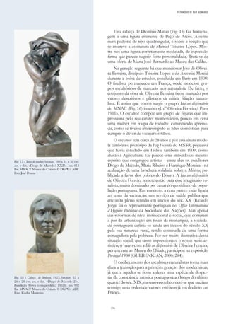 196
Esta cabeça de Dionísio Matias (Fig. 15) faz homena-
gem a uma figura eminente de Paço de Arcos. Assente
num pedestal de tipo quadrangular, é sobre a secção que
se inscreve a assinatura de Manuel Teixeira Lopes. Mos-
tra-nos uma figura corretamente modelada, de expressão
firme que parece sugerir forte personalidade. Trata-se de
uma oferta de Maria José Bernardo ao Museu das Caldas.
Na geração seguinte há que mencionar José de Olivei-
ra Ferreira, discípulo Teixeira Lopes e de Antonin Mercié
durante a bolsa de estudos, concluída em Paris em 1909.
O finalista permaneceu em França, onde modelou gru-
pos escultóricos de marcado teor naturalista. De facto, o
conjunto da obra de Oliveira Ferreira ficou marcado por
valores descritivos e plásticos de nítida filiação natura-
lista. É assim que vemos surgir o grupo Ida ao dispensário
do MNAC (Fig. 16) inscrito «J. d’ Oliveira Ferreira/ Paris
1911». O escultor compõe um grupo de figuras que im-
pressiona pelo seu caráter momentâneo, pondo em cena
uma mulher em roupa de trabalho caminhando apressa-
da, como se tivesse interrompido as lides domésticas para
cumprir o dever de vacinar os filhos.
O escultor tem cerca de 28 anos e por esta altura mode-
la também o protótipo da Paz Fecunda do MNSR, peça esta
que havia estudado em Lisboa também em 1909, como
alusão à Agricultura. Ele parece estar imbuído do mesmo
espírito que congregou artistas - entre eles os escultores
Diogo de Macedo, Maria Ribeiro e Henrique Moreira - na
realização de uma brochura solidária sobre a Miséria, pu-
blicada a favor dos pobres do Douro. A Ida ao dispensário
de Oliveira Ferreira remete então para esse imaginário ru-
ralista, muito dominado por cenas do quotidiano da popu-
lação portuguesa. Em concreto, a cena parece estar ligada
ao tema da vacinação, um serviço de saúde pública que
encontra pleno sentido em inícios do séc. XX (Ricardo
Jorge foi o representante português no Office International
d’Hygiene Publique da Sociedade das Nações). Mas apesar
das reformas de nível institucional e social, que correram
a par da urbanização em finais da monarquia, a socieda-
de portuguesa definia-se ainda em inícios do século XX
pela sua natureza rural, sendo dominada de uma forma
esmagadora pela pobreza. Por ser muito ilustrativa dessa
situação social, que tanto impressionava o nosso meio ar-
tístico, o barro com a Ida ao dispensário de Oliveira Ferreira,
pertencente ao Museu do Chiado, participou na exposição
Portugal 1900 (GULBENKIAN, 2000: 284).
O conhecimento dos escultores naturalistas torna mais
clara a transição para a primeira geração dos modernistas,
já que a àqueles se ficou a dever uma espécie de desper-
tar da consciência artística portuguesa ao longo do último
quartel do séc. XIX, mesmo reconhecendo-se que traziam
consigo uma ordem de valores estéticos já em declínio em
França.
Fig. 17 - Torso de mulher; bronze, 100 x 31 x 28 cm;
ass. e dat. «Diogo de Macedo/ XXII». Inv. 613
Esc MNAC/ Museu do Chiado © DGPC/ ADF.
Foto José Pessoa
Fig. 18 - Cabeça de Senhora, 1925, bronze, 33 x
24 x 29 cm; ass. e dat. «Diogo de Macedo 25».
Fundição Abreu (cera perdida), 195[3]. Inv. 992
Esc MNAC/ Museu do Chiado © DGPC/ ADF.
Foto: Carlos Monteiro
PATRIMÓNIO DE GAIA NO MUNDO
 