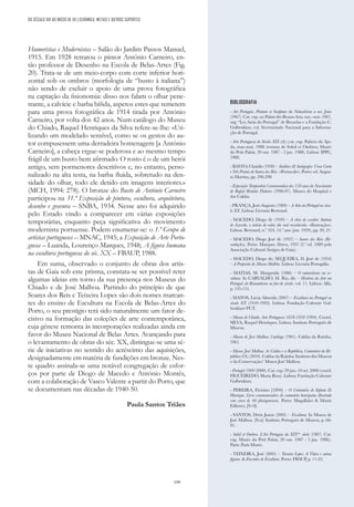 199
Humoristas e Modernistas – Salão do Jardim Passos Manuel,
1915. Em 1928 retratou o pintor António Carneiro, en-
tão professor de Desenho na Escola de Belas-Artes (Fig.
20). Trata-se de um meio-corpo com corte inferior hori-
zontal sob os ombros (morfologia de “busto à italiana”)
não sendo de excluir o apoio de uma prova fotográfica
na captação da fisionomia: disso nos falam o olhar pene-
trante, a calvície e barba bífida, aspetos estes que remetem
para uma prova fotográfica de 1914 tirada por António
Carneiro, por volta dos 42 anos. Num catálogo do Museu
do Chiado, Raquel Henriques da Silva refere-se-lhe: «Uti-
lizando um modelado sensível, como se os gestos do au-
tor compusessem uma derradeira homenagem [a António
Carneiro], a cabeça ergue-se poderosa e ao mesmo tempo
frágil de um busto bem afirmado. O rosto é o de um herói
antigo, sem pormenores descritivos e, no entanto, perso-
nalizado na alta testa, na barba fluida, sobretudo na den-
sidade do olhar, todo ele detido em imagens interiores.»
(MCH, 1994: 278). O bronze do Busto de António Carneiro
participou na 31.ª Exposição de pintura, escultura, arquitetura,
desenho e gravura – SNBA, 1934. Nesse ano foi adquirido
pelo Estado vindo a comparecer em várias exposições
temporárias, enquanto peça significativa do movimento
modernista portuense. Podem enumerar-se: o 1.º Grupo de
artistas portugueses – MNAC, 1945; a Exposição de Arte Portu-
guesa – Luanda, Lourenço Marques, 1948; A figura humana
na escultura portuguesa do séc. XX – FBAUP, 1988.
Em suma, observado o conjunto de obras dos artis-
tas de Gaia sob este prisma, constata-se ser possível reter
algumas ideias em torno da sua presença nos Museus do
Chiado e de José Malhoa. Partindo do princípio de que
Soares dos Reis e Teixeira Lopes são dois nomes marcan-
tes do ensino de Escultura na Escola de Belas-Artes do
Porto, o seu prestígio terá sido naturalmente um fator de-
cisivo na formação das coleções de arte contemporânea,
cuja génese remonta às incorporações realizadas ainda em
favor do Museu Nacional de Belas Artes. Avançando para
o levantamento de obras do séc. XX, distingue-se uma sé-
rie de iniciativas no sentido do acréscimo das aquisições,
designadamente em matéria de fundições em bronze. Nes-
te quadro assinala-se uma notável congregação de esfor-
ços por parte de Diogo de Macedo e António Montês,
com a colaboração de Vasco Valente a partir do Porto, que
se documentam nas décadas de 1940-50.
Paula Santos Triães
BIBLIOGRAFIA
- Art Portugais. Peinture et Sculpture du Naturalisme a nos Jours
(1967). Cat. exp. no Palais des Beaux-Arts, out.--nov. 1967,
org. “Les Amis du Portugal” de Bruxelas e a Fundação C.
Gulbenkian, col. Secretariado Nacional para a Informa-
ção de Portugal.
- Arte Portuguesa do Século XIX (A); (cat. exp. Palácio da Aju-
da, mar.-mai. 1988 (retoma de Soleil et Ombres, Musée
du Petit Palais, 20 out. 1987 - 3 jan. 1988). Lisboa: IPPC,
1988.
- BASTO, Claúdio (1930) – Inéditos & Autógrafos: Uma Carta
e Três Postais de Soares dos Reis. «Portucale». Porto: ed. Augus-
to Martins, pp. 296-298
- Exposição Temporária Comemorativa dos 150 anos do Nascimento
de Rafael Bordalo Pinheiro (1996-97). Museu do Hospital e
das Caldas.
- FRANÇA, José-Augusto (1984) – A Arte em Portugal no sécu-
lo XX. Lisboa: Livraria Bertrand.
- MACEDO, Diogo de (1939) – A obra do escultor António
de Azevedo, o artista de valor, tão mal reconhecido. «Ilustração».
Lisboa: Bertrand, n.º 324, 14.º ano (jun. 1939), pp. 20, 21.
- MACEDO, Diogo José de (1937) – Soares dos Reis (Re-
cordações). Porto: Marques Abreu, 1937 (2.ª ed. 1989 pela
Associação Cultural Amigos de Gaia).
- MACEDO, Diogo de; SEQUEIRA, D. José de (1954)
– A Propósito do Museu Malhôa. Lisboa: Livraria Portugália.
- MATIAS, M. Margarida (1986) – O naturalismo na es-
cultura. In CARVALHO, M. Rio, dir. – História da Arte em
Portugal: do Romantismo ao fim do século, vol. 11. Lisboa: Alfa,
p. 135-151.
- MATOS, Lúcia Almeida (2007) – Escultura em Portugal no
século XX (1910-1969). Lisboa: Fundação Calouste Gul-
benkian/FCT.
- Museu do Chiado. Arte Portuguesa 1850-1950 (1994). Coord.
SILVA, Raquel Henriques. Lisboa: Instituto Português de
Museus.
- Museu de José Malhoa. Catálogo (1961). Caldas da Rainha,
1961.
- Museu José Malhoa. As Caldas e a República, Centenário da Re-
pública (O); (2010). Caldas da Rainha: Instituto dos Museus
e da Conservação/ Museu José Malhoa.
- Portugal 1900 (2000). Cat. exp. 29 jun.-10 set. 2000 (coord.
FIGUEIREDO, Maria Rosa). Lisboa: Fundação Calouste
Gulbenkian.
- PEREIRA, Firmino [1894] – O Centenário do Infante D.
Henrique. Livro commemorativo do centenário henriquino illustrado
com cerca de 40 photogravuras. Porto: Magalhães & Moniz
Editores, [S/d].
- SANTOS, Dóris Joana (2005) – Escultura. In Museu de
José Malhoa. [S.n]: Instituto Português de Museus, p. 66-
81.
- Soleil et Ombres. L’Art Portugais du XIXème
siècle (1987). Cat.
exp. Musée du Petit Palais, 20 out. 1987 - 3 jan. 1988;).
Paris: Paris Musée.
- TEIXEIRA, José (2005) – Teixeira Lopes. A Viúva e outras
figuras. In Encontro de Escultura. Porto: FBAUP, p. 11-22.
DO SÉCULO XIX AO INÍCIO DE XX | CERÂMICA, METAIS E OUTROS SUPORTES
 
