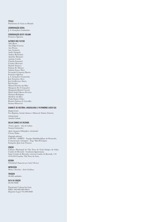 TÍTULO
Património de Gaia no Mundo
COORDENAÇÃO-GERAL
J. A. Gonçalves Guimarães
COORDENAÇÃO DESTE VOLUME
Francisco Queiroz
AUTORES DOS TEXTOS
Alda Bessa
Ana Filipa Correia
Ana Pessoa
Ana Venâncio
André Dangelo
Andréa Bachettini
Annelise Montone
António Conde
Cláudia Emanuel
Cristina Moscatel
Daniele Fonseca
Fabiane R. Moraes
Fabíola Franco Pires
Fernando Cerqueira Barros
Francisco Queiroz
J. A. Gonçalves Guimarães
José Francisco Alves
José Guilhermo Abreu
Keli Scolari
Manuel Ferreira da Silva
Margarete R. F. Gonçalves
Margarida Rebelo Correia
Maria Isabel Moura Ferreira
Mariana Rodrigues
Marilene da Silva
Paula Santos Triães
Rosário Salema de Carvalho
Susana Moncóvio
GABINETE DE HISTÓRIA, ARQUEOLOGIA E PATRIMÓNIO (ASCR-CQ)
Equipa técnica
Eva Baptista, Licínio Santos e Maria de Fátima Teixeira
Administração
Amélia Cabral
SOLAR CONDES DE RESENDE
Técnica superior - Área da Cultura
Susana Guimarães
Apoio à pesquisa bibliográfica e documental
Celeste Pinho
Fotografia adicional
CMVNG - EMPCI – Equipa Multidisciplinar de Protocolo,
Comunicação e Imagem – Eng.ª Ilda Henriques
Fotógrafo: João Luís Teixeira
EDIÇÃO
Câmara Municipal de Vila Nova de Gaia/Amigos do Solar
Condes de Resende - Confraria Queirosiana
Solar Condes de Resende, travessa Condes de Resende, 110
4410-264 Canelas, Vila Nova de Gaia
DESIGN
Omnisinal (Paginação por André Oliveira)
IMPRESSÃO
Mota e Ferreira - Artes Gráficas
TIRAGEM
00.000 unidades
DATA DA EDIÇÃO
00/00/0000
Património Cultural de Gaia
ISBN: 000-000-000-000-0
Depósito Legal: VG-000-0000
 