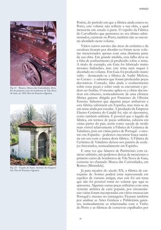 20
Porém, do período em que a fábrica ainda estava no
Porto, este volume não reflecte a sua obra, a qual
mereceria um estudo à parte. O espólio da Fábrica
do Carvalhinho que pertenceu ao seu último admi-
nistrador, existente no Porto, também não se encon-
tra abordado neste volume.
Vários outros autores das áreas da cerâmica e da
escultura ficaram por abordar ou foram neste volu-
me mencionados apenas com uma diminuta parte
da sua obra. Em grande medida, essa falha deve-se
a falta de conhecimento já produzido sobre o tema.
A título de exemplo, em Gaia foi fabricado muito
mosaico hidráulico, mas este tema nem sequer é
abordado no volume. Em Gaia foi produzido muito
vidro - destacando-se a fábrica de André Michon,
no Cavaco - e sabemos que foram produzidas peças
decorativas. Contudo, falta ainda o conhecimento
sobre estas peças e sobre onde se encontram e po-
dem ser fruídas. O mesmo aplica-se a obras decora-
tivas em cimento, nomeadamente de uma efémera
fábrica gaiense dirigida por Francisco de Oliveira
Ferreira. Sabemos que algumas peças atribuíveis a
esta fábrica subsistem em Espinho, mas trata-se de
um tema ainda por estudar. A produção da Empresa
Electro-Cerâmica do Candal foi, não só decorativa,
como também utilitária. É possível que o legado da
fábrica, em termos de peças utilitárias, subsista em
várias partes do país, assim como sucede de modo
mais visível relativamente à Fábrica de Cerâmica de
Valadares, pois em várias partes de Portugal - e mes-
mo em Espanha - podemos encontrar louça sanitá-
ria em uso com a marca desta fábrica. A Fábrica de
Cerâmica de Valadares deixou-nos painéis de azule-
jos historiados, nomeadamente em Espinho.
E uma vez que falamos de Património com ca-
rácter utilitário, não podemos deixar de mencionar o
primeiro carro de bombeiros de Vila Nova de Gaia,
existente no chamado Museu das Curiosidades, em
Romeu (Mirandela).
Já para meados do século XX, a fábrica de car-
roçarias de Avintes poderá estar representada em
espólios de viaturas antigas, mas este foi um tema
que não foi possível tratar no volume que aqui se
apresenta. Algumas outras peças utilitárias com uma
vertente artística de cariz popular, por circunstân-
cias várias foram incorporadas em vários museus em
Portugal e mesmo no estrangeiro. Ficaram também
por analisar as Artes Gráficas e Publicitária gaien-
ses, nomeadamente as relacionadas com o Vinho
do Porto e as fábricas de conservas espalhados por
INTRODUÇÃO
Fig. 21 – Romeu, Museu das Curiosidades. Deta-
lhe do primeiro carro de bombeiros de Vila Nova
de Gaia, de 1839. Foto de Francisco Queiroz.
Fig. 22 – Capela de Santo António dos Esqueci-
dos. Foto de Francisco Queiroz.
 