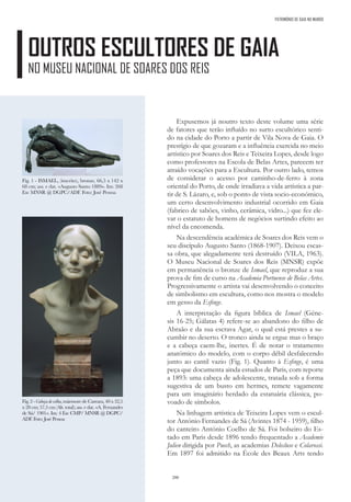 200
PATRIMÓNIO DE GAIA NO MUNDO
OUTROS ESCULTORES DE GAIA
NO MUSEU NACIONAL DE SOARES DOS REIS
Expusemos já noutro texto deste volume uma série
de fatores que terão influído no surto escultórico senti-
do na cidade do Porto a partir de Vila Nova de Gaia. O
prestígio de que gozaram e a influência exercida no meio
artístico por Soares dos Reis e Teixeira Lopes, desde logo
como professores na Escola de Belas Artes, parecem ter
atraído vocações para a Escultura. Por outro lado, temos
de considerar o acesso por caminho-de-ferro à zona
oriental do Porto, de onde irradiava a vida artística a par-
tir de S. Lázaro, e, sob o ponto de vista socio-económico,
um certo desenvolvimento industrial ocorrido em Gaia
(fabrico de sabões, vinho, cerâmica, vidro...) que fez ele-
var o estatuto de homens de negócios surtindo efeito ao
nível da encomenda.
Na descendência académica de Soares dos Reis vem o
seu discípulo Augusto Santo (1868-1907). Deixou escas-
sa obra, que alegadamente terá destruído (VILA, 1963).
O Museu Nacional de Soares dos Reis (MNSR) expõe
em permanência o bronze de Ismael, que reproduz a sua
prova de fim de curso na Academia Portuense de Belas Artes.
Progressivamente o artista vai desenvolvendo o conceito
de simbolismo em escultura, como nos mostra o modelo
em gesso da Esfinge.
A interpretação da figura bíblica de Ismael (Géne-
sis 16-25; Gálatas 4) refere-se ao abandono do filho de
Abraão e da sua escrava Agar, o qual está prestes a su-
cumbir no deserto. O tronco ainda se ergue mas o braço
e a cabeça caem-lhe, inertes. É de notar o tratamento
anatómico do modelo, com o corpo débil desfalecendo
junto ao cantil vazio (Fig. 1). Quanto à Esfinge, é uma
peça que documenta ainda estudos de Paris, com reporte
a 1893: uma cabeça de adolescente, tratada sob a forma
sugestiva de um busto em hermes, remete vagamente
para um imaginário herdado da estatuária clássica, po-
voado de símbolos.
Na linhagem artística de Teixeira Lopes vem o escul-
tor António Fernandes de Sá (Avintes 1874 - 1959), filho
do canteiro António Coelho de Sá. Foi bolseiro do Es-
tado em Paris desde 1896 tendo frequentado a Academie
Julien dirigida por Puech, as academias Delecluse e Colarossi.
Em 1897 foi admitido na École des Beaux Arts tendo
Fig. 1 - ISMAEL, (inscrito), bronze, 66,5 x 142 x
68 cm; ass. e dat. «Augusto Santo 1889». Inv. 268
Esc MNSR @ DGPC/ADF. Foto: José Pessoa
Fig. 2 - Cabeça de velha, mármore de Carrara, 40 x 32,5
x 28 cm; 57,5 cm (Alt. total); ass. e dat. «A. Fernandes
de Sá/ 1901». Inv. 4 Esc CMP/ MNSR @ DGPC/
ADF. Foto: José Pessoa
 