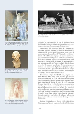 202
original (Fig. 3) veio em1997 da casa da família no lugar
do Magarão (Avintes), juntamente com esbocetos e pro-
tótipos vários que ficaram no espólio do artista.
Também foi este o caso do gesso do Caminheiro re-
lacionado com um mármore pertencente à família Fer-
nandes de Sá. Mostra a persistência de temas caros à
escultura naturalista, na linha de Teixeira Lopes. No mo-
delado é de sublinhar o emprego de relevos acentuados
que fazem ressaltar a figura do fundo liso; o tratamen-
to de mãos, cabelos soprados e andrajos revelam uma
modelação irrepreensível, resultado de aturada educa-
ção artística recebida no Porto e em Paris (Fig. 4). Entre
o espólio do escultor reunido em Avintes chegou-nos
também este interessante duplo-busto (Fig. 5), um ges-
so de cerca de 1917 que retrata Lúcia Pinto de Araújo
Lima, mulher do escultor, e da sua irmã Noémia Pinto
de Araújo Lima (DACIANO, 1949: 123).
Presente na coleção do MNSR está Joaquim Mei-
reles (Ribatua 1882 - ativo 1951), escultor que estudou
no Porto (TANNOCK, 1978: 106) e é representado na
coleção municipal com um Busto de criança assinado «Joa-
quim Meirelles». É datável de cerca de 1935, o ano da
Grande Exposição de Artistas Portugueses ocorrida nesta
cidade, a que nos vimos referindo. Segue a procura deste
tipo de representação do modelo infantil, que entre nós
só se desenvolveu com Teixeira Lopes pelos finais do sé-
culo XIX. Aqui trata-se da representação de uma criança
de muito tenra idade assente numa base de mármore
(em elipse); com o seu babeiro de cabeção redondo, a
pequerrucha é fixada num momento de rasgado con-
tentamento.
José de Oliveira Ferreira (Porto 1883 - Gaia 1942)
foi discípulo de Teixeira Lopes na Escola de Belas Artes
Fig. 6 - A Agricultura. Gesso, 47 x 114 x 42 cm; ass. e dat. «J. d’ Oliveira Ferreira/ Paris
1911». 145 Esc MNSR.
Fig.7-Omeuatelier,pastelsobrepapel,65x49,5cm;ass.
edat.«Jd’OliveiraFerreira/Miramar1928».Inv.385
PinCMFC/MNSR.Fotodigital:J.Coutinho,2017
Fig. 8 - Cabeça de mulher, gesso, 52 x 29 x 26 cm; ass. e
dat. «José Oliveira Ferreira/ Paris 1910». Inv. 208 Esc
MNSR. Foto digital: J. Coutinho, 2017
Fig. 9 - A Gulosa, estudo, desenho a sanguínea, 29,1x22,8
cm;ass.edat.«J.d’OliveiraFerreira/ParisJr1910».Inv.
966PinMNSR.Fotodigital:J.Coutinho,2017
PATRIMÓNIO DE GAIA NO MUNDO
 