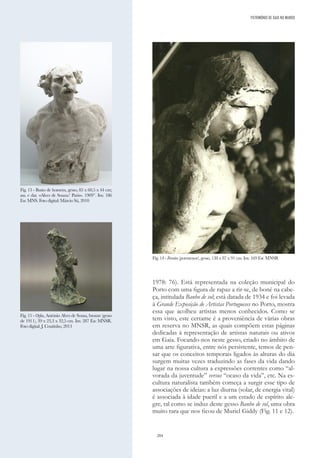 204
1978: 76). Está representada na coleção municipal do
Porto com uma figura de rapaz a rir-se, de boné na cabe-
ça, intitulada Banho de sol; está datada de 1934 e foi levada
à Grande Exposição de Artistas Portugueses no Porto, mostra
essa que acolheu artistas menos conhecidos. Como se
tem visto, este certame é a proveniência de várias obras
em reserva no MNSR, as quais compõem estas páginas
dedicadas à representação de artistas naturais ou ativos
em Gaia. Focando-nos neste gesso, criado no âmbito de
uma arte figurativa, entre nós persistente, temos de pen-
sar que os conceitos temporais ligados às alturas do dia
surgem muitas vezes traduzindo as fases da vida dando
lugar na nossa cultura a expressões correntes como “al-
vorada da juventude” versus “ocaso da vida”, etc. Na es-
cultura naturalista também começa a surgir esse tipo de
associações de ideias: a luz diurna (solar, de energia vital)
é associada à idade pueril e a um estado de espírito ale-
gre, tal como se induz deste gesso Banho de sol, uma obra
muito rara que nos ficou de Muriel Giddy (Fig. 11 e 12).
Fig. 13 - Busto de homem, gesso, 85 x 60,5 x 44 cm;
ass. e dat. «Alves de Souza/ Paris». 1909”. Inv. 186
Esc MNS. Foto digital: Márcio Sá, 2010
Fig. 14 - Ferreiro (pormenor), gesso, 138 x 87 x 91 cm. Inv. 169 Esc MNSR
Fig. 15 - Orfeu, António Alves de Sousa, bronze (gesso
de 1911), 39 x 23,3 x 32,5 cm. Inv. 287 Esc MNSR.
Foto digital: J. Coutinho, 2013
PATRIMÓNIO DE GAIA NO MUNDO
 