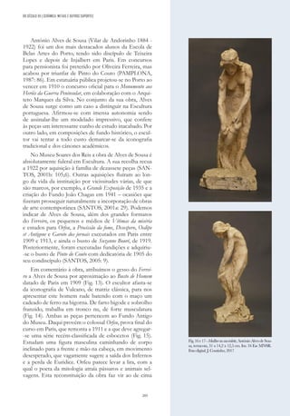 205
António Alves de Sousa (Vilar de Andorinho 1884 -
1922) foi um dos mais destacados alunos da Escola de
Belas Artes do Porto, tendo sido discípulo de Teixeira
Lopes e depois de Injalbert em Paris. Em concursos
para pensionista foi preterido por Oliveira Ferreira, mas
acabou por triunfar de Pinto do Couto (PAMPLONA,
1987: 86). Em estatuária pública projetou-se no Porto ao
vencer em 1910 o concurso oficial para o Monumento aos
Heróis da Guerra Peninsular, em colaboração com o Arqui-
teto Marques da Silva. No conjunto da sua obra, Alves
de Sousa surge como um caso a distinguir na Escultura
portuguesa. Afirmou-se com imensa autonomia sendo
de assinalar-lhe um modelado impressivo, que confere
às peças um interessante cunho de estudo inacabado. Por
outro lado, em composições de fundo histórico, o escul-
tor vai tentar a todo custo demarcar-se da iconografia
tradicional e dos cânones académicos.
No Museu Soares dos Reis a obra de Alves de Sousa é
absolutamente fulcral em Escultura. A sua recolha recua
a 1922 por aquisição à família de dezassete peças (SAN-
TOS, 2001b: 105,6). Outras aquisições fluíram ao lon-
go da vida da instituição por vicissitudes várias, de que
são marcos, por exemplo, a Grande Exposição de 1935 e a
criação do Fundo João Chagas em 1941 – ocasiões que
fizeram prosseguir naturalmente a incorporação de obras
de arte contemporânea (SANTOS, 2001a: 29). Podemos
indicar de Alves de Sousa, além dos grandes formatos
do Ferreiro, os pequenos e médios de Vítimas da miséria
e estudos para Orfeu, a Procissão da fome, Desespero, Oedipe
et Antigone e Garoto dos jornais executados em Paris entre
1909 e 1913, e ainda o busto de Suzanne Bouré, de 1919.
Posteriormente, foram executadas fundições e adquiriu-
-se o busto de Pinto do Couto com dedicatória de 1905 do
seu condiscípulo (SANTOS, 2005: 9).
Em comentário à obra, atribuímos o gesso do Ferrei-
ro a Alves de Sousa por aproximação ao Busto de Homem
datado de Paris em 1909 (Fig. 13). O escultor afasta-se
da iconografia de Vulcano, de matriz clássica, para nos
apresentar este homem rude batendo com o maço um
cadeado de ferro na bigorna. De farto bigode e sobrolho
franzido, trabalha em tronco nu, de forte musculatura
(Fig. 14). Ambas as peças pertencem ao Fundo Antigo
do Museu. Daqui provém o colossal Orfeu, prova final do
curso em Paris, que remonta a 1911 e a que deve agregar-
-se uma série recém-classificada de esbocetos (Fig. 15).
Estudam uma figura masculina caminhando de corpo
inclinado para a frente e mão na cabeça, em movimento
desesperado, que vagamente sugere a saída dos Infernos
e a perda de Euridice. Orfeu parece levar a lira, com a
qual o poeta da mitologia atraía pássaros e animais sel-
vagens. Esta reconstituição da obra faz vir ao de cima
Fig.16e17-Mullhernasuatoilette,AntónioAlvesdeSou-
sa, terracota, 31 x 14,2 x 12,5 cm. Inv. 34 Esc MNSR.
Foto digital: J. Coutinho, 2017
DO SÉCULO XX | CERÂMICA, METAIS E OUTROS SUPORTES
 