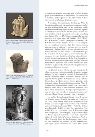 206
o tratamento vibrante que o escultor conferia às suas
peças concentrando-se na expressão e desvalorizando
a narrativa. Todo o processo diz bem acerca do lado
inovador da escultura de Alves de Sousa.
A existência de uma maioria de obras de Alves de
Sousa assumidamente tratadas como peças esboçadas,
de aparência inacabada, como se nos propusesse a cada
momento uma transposição do real, é um dos aspetos
a sublinhar no seu espólio. Noutro estudo mostra-nos
uma mulher despida aparentado um corpo esquálido,
envelhecido (Fig. 16 e 17). Foi executada em Paris como
mostra a marca por baixo «G. COSTILHES/ MOU-
LEUR Statuaire/ Atelier/ 10 Impasse de la Gaité, PA-
RIS XIV.» O modelo da velha dobra-se sobre uma per-
na em posição de arranjar a liga; de touca na cabeça,
despida, torna-se patética. O autor dá-nos pois uma vi-
são emotiva do lado efémero da vida confrontando-nos
com o declínio de uma mulher. Lembrando-nos que
foi modelada em Paris, sugere o Inverno de Rodin, obra
marcante no meio francês em final de século. Este in-
teresse de Alves de Sousa por Rodin fá-lo distanciar-se
de muitos dos seus antecessores, que em França haviam
feito extasiar o público com os seus modelos de belas
mulheres surpreendidas na sua toilette, imagens que cor-
riam em reduções de bronze.
Em Procissão da fome põe-se em cena miseráveis, de
olhos cavernosos e rostos esquálidos descendo uma es-
cadaria (Fig. 18). A situação é tratada de forma anedóti-
ca sob a forma de cortejo, cuja leitura pode ser feita da
seguinte forma: pobres disfarçados de reis e senhores
fazem alusão à soberba dos poderosos perante a mais
flagrante miséria do povo. Reafirmamos que Alves de
Sousa seguiu sempre uma via própria e, tal como no co-
nhecido baixo-relevo Vítimas da miséria, deixa-nos a sua
visão crítica de um estado de degradação social, tema a
que não terá sido estranho o agravamento das condi-
ções de vida na Europa antes da I Guerra Mundial.
No âmbito da escultura do Estado Novo destacam-
-se diversos artistas de Gaia, formados nas Belas Artes
do Porto e que tiveram projeção no ensino técnico-ar-
tístico. É o caso do professor-escultor José Fernandes
de Sousa Caldas (Mafamude 1894 - 1965), filho do bar-
rista Fernandes Caldas e irmão do caricaturista Cruz
Caldas. Em 1911 concluiu o curso de Escultura tendo
sido discípulo de Teixeira Lopes. Ocupou vários cargos
de direção a par da docência e o seu nome ficou vin-
culado à Escola Industrial de Faria Guimarães/ Escola de
Artes Decorativas Soares dos Reis. Enquanto artista plásti-
co, uma tendência a considerar é a linha modernizante
que seguiu, ligada à estatuária do Estado Novo. Neste
Fig. 18 - Procissão da fome, António Alves de Sousa, ter-
racota, 39 x 23,3 x 32,5 cm. Inv. 28 Esc. MNSR. Foto
digital: J. Coutinho, 2017
Fig. 19 - Cristo, estudo, bronze, 18 x 18,3 x 16 cm; ass.
e dat. «S. Caldas». Inv. 25 Esc CMP/ MNSR. Foto
digital: J. Coutinho, 2017
Fig. 20 - Ana Maria, bronze, 47 x 25 x 24cm; ass. e dat.
«S. Caldas/ 1940. 239 Esc MNSR, foto de arquivo.
PATRIMÓNIO DE GAIA NO MUNDO
 