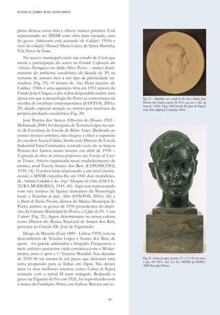 207
plano deixou vasta obra e obteve muitos prémios. Está
representado no MNSR com obra mais recuada, caso
do gesso Adolescente; está assinado «S. Caldas/ 1910» e
vem da coleção Manuel Maria Lúcio, de Santa Marinha,
Vila Nova de Gaia.
No acervo municipal existe um estudo de Cristo que
atesta a participação do autor na Grande Exposição dos
Artistas Portugueses no Salão Silva Porto – marco deter-
minante do ambiente escultórico da década de 30, na
vertente de autores fieis a um tipo de plasticidade na-
turalista (Fig. 19). O retrato de Ana Maria inscrito «S.
Caldas/ 1940» é uma aquisição feita em 1953 através do
Fundo João Chagas; a alta verba despendida traduz uma
época em que a museologia do Porto se concentrava na
recolha de escultura contemporânea (SANTOS, 2001a:
29) dando especial atenção ao retrato por inerência da
própria produção escultórica (Fig. 20).
José Pereira dos Santos (Oliveira do Douro 1902 -
Mafamude 2000) foi discípulo de Teixeira Lopes no cur-
so de Escultura da Escola de Belas Artes. Dedicado ao
ensino técnico-artístico, não chegou a obter a expansão
do escultor Sousa Caldas. Sendo este Diretor da Escola
Industrial Faria Guimarães, contudo com ele se lançou
Pereira dos Santos numa mostra em abril de 1930 –
Exposição de obras de artistas-professores das Escolas de Ensi-
no Técnico Artístico organizada nesse estabelecimento de
ensino, atual Escola Soares dos Reis (EXPOSIÇÕES,
1930: 14). Escultor bem relacionado a um nível institu-
cional, o MNSR expunha-lhe em 1941 dois medalhões,
de António Cândido e do Arq.to
Marques da Silva (ESCUL-
TURA MODERNA, 1941: 45). Aqui está representado
com três retratos de figuras marcantes da Museologia
local: o Medalhão de João Allen (SANTOS, 2001a: 26) e
o Busto de Rocha Peixoto, diretor do Museu Municipal do
Porto, ambos os gessos de 1930 procedentes do depó-
sito da Câmara Municipal do Porto; a Efígie do Dr. Vasco
Valente (Fig. 21), figura determinante na nossa cultura
como Diretor do Museu Nacional de Soares dos Reis,
pertence ao Círculo Dr. José de Figueiredo.
Diogo de Macedo (Gaia 1889 - Lisboa 1959) vem na
descendência de Teixeira Lopes e Soares dos Reis, de
quem foi grande admirador e biógrafo. Frequentou o
meio artístico parisiense onde contactou com o Moder-
nismo, antes e após a 1.ª Guerra Mundial. Nas décadas
de 1920-30 vai assumi-lo em peças que denotam uma
certa propensão para as linhas em elipse. São desses
anos os seus melhores retratos, como Cabeça de Rapaz
assinada com a inicial D num triângulo. Realizado o
gesso na Figueira da Foz em 1926, foi reproduzido com
a marca da Fundição Abreu, em Lisboa. Retrata um so-
Fig. 21 - Medalhão com o perfil do Dr. Vasco Valente, José
Pereira dos Santos, gesso, Ø 43,5 cm; ass. e dat. «J.
Santos/ 1945». Dep. 428 Círculo Dr. José de Figuei-
redo. Foto digital: J. Coutinho, 2010
Fig.22-Cabeçaderapaz,bronze,27x17x20cm;mon.
e dat. «D 1927». Inv. 251 Esc MNSR @ DGPC/
ADF. Foto: José Pessoa
DO SÉCULO XX | CERÂMICA, METAIS E OUTROS SUPORTES
 