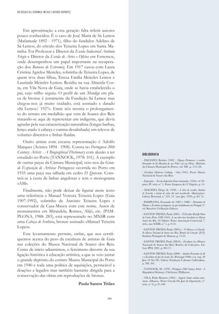 209
BIBLIOGRAFIA
- DACIANO, Bertino (1949) – Figuras Portuenses: o escultor
Fernandes de Sá (Resenha da sua Vida e da sua Obra). «Boletim
da Câmara Municipal do Porto», vol. XII , p. 112-126.
- Escultura Moderna: Catálogo - Guia (1941). Porto: Museu
Nacional de Soares dos Reis.
- Exposições – Escola Industrial Faria Guimarães (1930). «O Tri-
peiro», IV série, n.º 1. Porto: Empresa de O Tripeiro, p. 14.
- MACEDO, Diogo de (1939) - A obra do escultor António
de Azevedo, o artista de valor, tão mal reconhecido. «Ilustração».
Lisboa: Bertrand, n.º 324, 14.º ano (Jun. 1939), p. 20/ 21.
- PAMPLONA, Fernando de (1987 e 1988) – Dicionário de
Pintores e Escultores portugueses ou que trabalharam em Portugal; 2.ª
ed. Barcelos: Civilização Editora.
- SANTOS TRIÃES, Paula (2005) – O Escultor Rodolfo Pinto
do Couto (Porto 1888-1945). A sua obra luso-brasileira no Museu
Soares dos Reis. «O Tripeiro». Porto: Associação Comercial, 7.
série, ano XXIII, n.º 1, p. 9-12.
- SANTOS TRIÃES, Paula (2001a) – O Museu e a Colecção.
In Museu Nacional de Soares dos Reis. Roteiro da Colecção. [S/l]:
Instituto Português de Museus, p. 13-32.
- SANT0S TRIÃES, Paula (2001b) - Escultura, in «Museu
Nacional de Soares dos Reis: Roteiro da Colecção». Lis-
boa: IPM, 2001, p. 90-117.
- SANTOS TRIÃES, Paula (2000) – António Fernandes de Sá
e a Escultura de fim-de-século. In «Portugal 1900» (cat. exp. 29
Jun.-10 Set.’00). Lisboa: Fundação Calouste Gulbenkian,
p. 500, 501.
- TANNOCK, M. (1978) - Portuguese 20th Century Artists - A
Biographical Dictionary. Chichester, Phillimore.
- VILA, Padre Romero (1963) – Augusto Santo: artista icono-
clasta. «Museu». Porto: Círculo Dr. José de Figueiredo, 2.ª
série, n.º 6, p. 91-100.
DO SÉCULO XX | CERÂMICA, METAIS E OUTROS SUPORTES
Em aproximação a esta geração falta referir autores
pouco conhecidos. É o caso de José Maria de Sá Lemos
(Mafamude 1892 - 1971), filho do fundidor Adelino de
Sá Lemos, do círculo dos Teixeira Lopes em Santa Ma-
rinha. Foi Professor e Diretor da Escola Industrial António
Sérgio e Diretor da Escola de Artes e Ofícios em Estremoz,
onde desempenhou um papel importante na recupera-
ção dos Bonecos de Estremoz. Em 1917 casou com Laura
Cristina Agrelos Meireles, sobrinha de Teixeira Lopes, de
quem teve duas filhas, Teresa Emília Meireles Lemos e
Laurinda Meireles Lemos. Residiu na rua Almeida Cos-
ta, em Vila Nova de Gaia, onde se havia estabelecido o
pai, cujo trilho seguiu. O perfil de um Mendigo em pla-
ca de bronze é justamente da Fundição Sá Lemos mas
chegou-nos já muito oxidado; está assinado e datado
«Sá Lemos/ 1927». Entre nós mostra o prolongamen-
to do retrato em medalhão que vem de Soares dos Reis
tratando-se aqui de representar um indigente, que devia
agradar pela sua caracterização naturalista (longas barbas,
lenço atado à cabeça e camisa desalinhada) em relevos de
volumes discretos e linhas fluidas.
Outro artista com escassa representação é Adolfo
Marques (Avintes 1894 - 1908). Consta no Portuguese 20th
Century Artists - A Biographical Dictionary com alusão a ter
estudado no Porto (TANNOCK, 1978: 101). A exemplo
de outras peças da Câmara Municipal, veio-nos da Gran-
de Exposição de Artistas Portugueses ocorrida no Porto em
1935 uma peça sua talhada em cedro D. Quixote. Cons-
trói-se à custa de linhas angulosas e tem o monograma
«AM».
Finalmente, não pode deixar de figurar neste texto
uma referência a Manuel Ventura Teixeira Lopes (Gaia
1907-1992), sobrinho de António Teixeira Lopes e
conservador da Casa-Museu com este nome. Autor de
monumentos em Mirandela, Romeu, Alijó, etc. (PAM-
PLONA, 1988: 283), está representado no MNSR com
uma Cabeça de Senhora, bronze assinado «Manuel Teixeira
Lopes».
Este levantamento permite, enfim, que nos certifi-
quemos acerca do peso da escultura de artistas de Gaia
nas coleções do Museu Nacional de Soares dos Reis.
Como de início adiantámos, o fenómeno decorre da sua
ligação histórica à educação artística, a que se veio juntar
o grande depósito do extinto Museu Municipal do Porto
em 1940 e toda uma política de aquisições, permeável a
doações e legados mas também bastante dirigida para a
conservação das obras em reproduções de bronze.
Paula Santos Triães
 