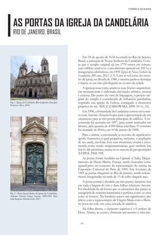 210
PATRIMÓNIO DE GAIA NO MUNDO
AS PORTAS DA IGREJA DA CANDELÁRIA
RIO DE JANEIRO, BRASIL
Em 18 de agosto de 1634 foi criada no Rio de Janeiro,
Brasil, a paróquia de Nossa Senhora da Candelária. Cons-
ta que o templo original «já em 1775 estava em ruínas»,
cujo edifício atual teve a sua abertura «parcial em 1811»; a
inauguração «definitiva», em 1898 (Igreja de Nossa Senhora da
Candelária 200 anos, 2011: 2-3). Com as reformas do entor-
no da igreja, na década de 1940, a mesma ganhou destaque
e impõe-se em sítio privilegiado no centro da cidade.
A igreja possui como atrativos suas feições arquitetóni-
cas monumentais e elaborada decoração artística, interna
e externa. Do ponto de vista de linguagem, o projeto ori-
ginal do templo é considerado de influência pombalina,
inspirado nas igrejas de Lisboa, conjugado a elementos
próprios do séc. XIX (CZAJKOWSKI, 2000: 10-11, 53).
Em 1896, a Irmandade da Candelária entrou em conta-
to com António Teixeira Lopes para a apresentação de um
orçamento para as três portas principais do edifício. A en-
comenda foi acertada em 1897, para serem realizadas em
bronze, pela quantia de 4.000 libras esterlinas. O contrato
foi assinado no Porto, em 10 de janeiro de 1898.
Para o artista, a encomenda se revestiu de significativo
aporte financeiro, o qual propiciou, inclusive, a ampliação
de seu ateliê, em Gaia. Em suas memórias, consta a enco-
menda como sendo «importantíssima», pois também iria
tirá-lo «de penúrias», numa nova «aurora de prosperidade»
(LOPES, 1968: 194).
As portas foram fundidas na Capitain et Salin, Depar-
tamento de Haute-Marne, França, sendo laureadas como
«grand prix» no conjunto da representação do artista, na
Exposição Universal de Paris de 1900. Em fevereiro de
1901 as portas chegaram ao Rio de Janeiro, sendo solene-
mente inauguradas na tarde de 15 de julho daquele ano.
A porta central é dividida em três partes: bandeira fixa
em toda a largura do vão e duas folhas inferiores móveis.
Foi modelada de tal forma que os elementos das partes se
justapõem de maneira harmónica e perfeita, como se uma
coisa só fossem. Na bandeira temos um significativo alto
relevo com a representação da Virgem Maria com o Meni-
no Jesus no colo, em cena cercada de anjinhos.
Na folha direita, o elemento superior é o Cordeiro de
Deus. Abaixo, ao centro, «brincam um menino e uma me-
Fig. 2 - Porta lateral direita da igreja da Candelária,
António Teixeira Lopes, bronze, 1899-1901. Foto
Luiz Eugenio Teixeira Leite, 2017.
Fig. 1 - Igreja da Candelária, Rio de Janeiro. Foto José
Francisco Alves, 2018.
 