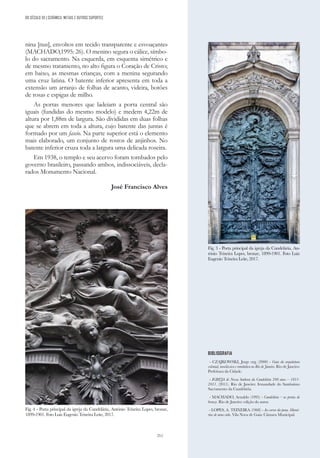 211
DO SÉCULO XX | CERÂMICA, METAIS E OUTROS SUPORTES
nina [nus], envoltos em tecido transparente e esvoaçante»
(MACHADO,1995: 26). O menino segura o cálice, símbo-
lo do sacramento. Na esquerda, em esquema simétrico e
de mesmo tratamento, no alto figura o Coração de Cristo;
em baixo, as mesmas crianças, com a menina segurando
uma cruz latina. O batente inferior apresenta em toda a
extensão um arranjo de folhas de acanto, videira, botões
de rosas e espigas de milho.
As portas menores que ladeiam a porta central são
iguais (fundidas do mesmo modelo) e medem 4,22m de
altura por 1,88m de largura. São divididas em duas folhas
que se abrem em toda a altura, cujo batente das juntas é
formado por um fascio. Na parte superior está o elemento
mais elaborado, um conjunto de rostos de anjinhos. No
batente inferior cruza toda a largura uma delicada roseira.
Em 1938, o templo e seu acervo foram tombados pelo
governo brasileiro, passando ambos, indissociáveis, decla-
rados Monumento Nacional.
José Francisco Alves
BIBLIOGRAFIA
- CZAJKOWSKI, Jorge org. (2000) - Guia da arquitetura
colonial, neoclássica e romântica no Rio de Janeiro. Rio de Janeiro:
Prefeitura da Cidade.
- IGREJA de Nossa Senhora da Candelária 200 anos – 1811-
2011. (2011). Rio de Janeiro: Irmandade do Santíssimo
Sacramento da Candelária.
- MACHADO, Arnaldo (1995) - Candelária – as portas de
bronze. Rio de Janeiro: edição do autor.
- LOPES, A. TEIXEIRA (1968) - Ao correr da pena. Memó-
rias de uma vida. Vila Nova de Gaia: Câmara Municipal.
Fig. 3 - Porta principal da igreja da Candelária, An-
tónio Teixeira Lopes, bronze, 1899-1901. Foto Luiz
Eugenio Teixeira Leite, 2017.
Fig. 4 - Porta principal da igreja da Candelária, António Teixeira Lopes, bronze,
1899-1901. Foto Luiz Eugenio Teixeira Leite, 2017.
 