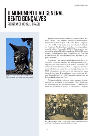 212
PATRIMÓNIO DE GAIA NO MUNDO
O MONUMENTO AO GENERAL
BENTO GONÇALVES
RIO GRANDE DO SUL, BRASIL
Segunda das duas únicas obras documentadas de An-
tónio Teixeira Lopes no Brasil. Trata-se de um monumen-
to-túmulo em homenagem ao General Bento Gonçalves
da Silva (1788-1847), nome mais importante da história
do Estado do Rio Grande do Sul. Este personagem lide-
rou a Revolução Farroupilha (1835-1845), guerra civil que
promulgou a República Rio-grandense (1836-1845), uma
tentativa de independência da Província de São Pedro do
Rio Grande do Sul (atual Rio Grande do Sul) face ao Im-
pério Brasileiro.
A partir de 1900, capital do Rio Grande do Sul, a ci-
dade de Rio Grande (fundada por portugueses em 1737),
organizou-se uma comissão com vista à construção de
um monumento-túmulo de Bento Gonçalves, em razão
da transferência de seus restos mortais àquela cidade. Em
1904 foi realizado um concurso internacional no qual,
além do vencedor Teixeira Lopes, entre outros partici-
pou Tomás Costa (1861-1932), autor do monumento ao
Infante D. Henrique, no Porto.
Após a escolha do projeto, o artista convenceu os or-
ganizadores a ampliar o monumento. Além da estátua
do homenageado, foi acrescido um novo e monumental
elemento de bronze: dois leões se combatendo. Em vista
Fig. 1 - Monumento-túmulo do General Bento Gon-
çalves (pormenor), Rio Grande, Brasil. Foto do autor.
Fig. 2 - Rainha Mãe D. Amélia e comitiva junto à estátua de Bento Gonçalves no
ateliê, Gaia (1908). Fotografia da Casa-Museu Teixeira Lopes.
 