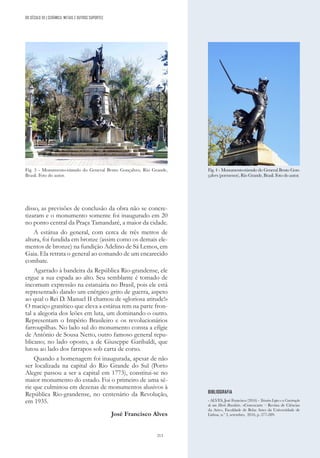 213
DO SÉCULO XX | CERÂMICA, METAIS E OUTROS SUPORTES
disso, as previsões de conclusão da obra não se concre-
tizaram e o monumento somente foi inaugurado em 20
no ponto central da Praça Tamandaré, a maior da cidade.
A estátua do general, com cerca de três metros de
altura, foi fundida em bronze (assim como os demais ele-
mentos de bronze) na fundição Adelino de Sá Lemos, em
Gaia. Ela retrata o general ao comando de um encarecido
combate.
Agarrado à bandeira da República Rio-grandense, ele
ergue a sua espada ao alto. Seu semblante é tomado de
incomum expressão na estatuária no Brasil, pois ele está
representado dando um enérgico grito de guerra, aspeto
ao qual o Rei D. Manuel II chamou de «gloriosa atitude!»
O maciço granítico que eleva a estátua tem na parte fron-
tal a alegoria dos leões em luta, um dominando o outro.
Representam o Império Brasileiro e os revolucionários
farroupilhas. No lado sul do monumento consta a efígie
de Antônio de Sousa Netto, outro famoso general repu-
blicano; no lado oposto, a de Giuseppe Garibaldi, que
lutou ao lado dos farrapos sob carta de corso.
Quando a homenagem foi inaugurada, apesar de não
ser localizada na capital do Rio Grande do Sul (Porto
Alegre passou a ser a capital em 1773), constitui-se no
maior monumento do estado. Foi o primeiro de uma sé-
rie que culminou em dezenas de monumentos alusivos à
República Rio-grandense, no centenário da Revolução,
em 1935.
José Francisco Alves
Fig. 4 - Monumento-túmulo do General Bento Gon-
çalves (pormenor), Rio Grande, Brasil. Foto do autor.
Fig. 3 - Monumento-túmulo do General Bento Gonçalves, Rio Grande,
Brasil. Foto do autor.
BIBLIOGRAFIA
- ALVES, José Francisco (2016) - Teixeira Lopes e a Construção
de um Herói Brasileiro. «Convocarte – Revista de Ciências
da Arte», Faculdade de Belas Artes da Universidade de
Lisboa, n.º 3, setembro, 2016, p. 277-289.
 