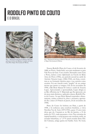 214
PATRIMÓNIO DE GAIA NO MUNDO
RODOLFO PINTO DO COUTO
E O BRASIL
Nasceu Rodolfo Pinto do Couto a 6 de fevereiro de
1888, no Porto. Ainda bebé, seus pais mudaram-se para
Vila Nova de Gaia. Com estudos alternados entre Gaia
e Porto, incluso como diplomado na Escola de Belas
Artes do Porto (1906), seu período juvenil no ateliê de
António Teixeira Lopes (1866-1942), em Gaia, consti-
tuiu-se na formação decisiva para a sua carreira como
escultor. Foi um vínculo como “pupilo” de seu antigo
mestre que jamais se rompeu. Em 26 de novembro de
1908, o Rei Dom Manuel II visitou o ateliê de Teixeira
Lopes. Aproveitando a oportunidade, Lopes dirigiu-se
ao Rei: «Permita-me V. Majestade que lhe apresente um
de meus mais distintos e aplicados alunos, Rodolfo Pin-
to do Couto». Ao que Dom Manuel respondeu: «Since-
ramente, estimo conhecê-lo, disse o monarca, apertan-
do-lhe a mão» (O Primeiro de Janeiro, 26 de novembro de
1908).
Pinto do Couto foi bolsista em Paris, a partir de
1908, e lá conheceu uma escultora brasileira, a viúva
Nicolina Vaz de Assis (1874-1941), quase 15 anos mais
idosa que ele. Casaram-se no Rio de Janeiro, a 10 de
junho de 1911, onde passaram a viver. Nas cercanias da
capital brasileira, o casal montou um excelente ateliê, na
avenida Suburbana, n.º 2779 (atual avenida Dom Hél-
der Câmara), antiga quinta da Família Assis. No local,
Fig. 1 - Monumento funerário de Pinheiro Machado,
pormenor do Livro da História. Cemitério da Santa
Casa, Porto Alegre. Foto Luciana de Oliveira.
Fig.2-MonumentofuneráriodePinheiroMachado,cemitériodaSantaCasa,Por-
to Alegre. Foto Luciana de Oliveira.
 