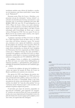 215
DO SÉCULO XX | CERÂMICA, METAIS E OUTROS SUPORTES
instalaram também uma oficina de fundição e escultu-
ras em mármore, cuja firma social tinha o nome fanta-
sia de “Rodonicol”1
.
Passaram assim, Pinto do Couto e Nicolina, a «re-
presentar um par de obstinados “artistas oficiais”, re-
cebendo encomendas para hermas, monumentos e arte
funerária, que se encontram espalhadas pelo país» (RI-
BEIRO, 2009: 40, nota 32). O casal desquitou-se em
1930 e Pinto do Couto voltou a ter outro relaciona-
mento, no Rio de Janeiro, com Elvira Maria Carlota Mi-
niutti, com a qual teve quatro filhas e um filho. Consta
informado pela Universidade do Porto que o artista
voltou a Portugal em 19362
. Em seus quase 25 anos no
Brasil, ele foi um escultor muito atuante, com exposi-
ções e encomendas importantes.
A primeira exposição de Pinto do Couto no Brasil
foi a XIX Exposição Geral de Belas Artes, em 1912,
com obras em bronze, terracota e gesso. No mesmo
ano, contratou com a igreja da Candelária a execução
de dois púlpitos de mármore3
. Em vista disso, Pinto do
Couto teria viajado com Nicolina à Itália, para a exe-
cução desta encomenda, na oficina de Luca Arrighini,
em Pietrasanta. Em livro organizado por Reila Gracie,
consta que a Primeira Guerra não teria permitido a
conclusão dos púlpitos, com Pinto do Couto os «aban-
donando», sendo depois os mesmos «terminados pelos
italianos» e inaugurados em 1931 (GRACIE, 2009: 116).
De qualquer forma, os púlpitos são considerados
de Pinto de Couto em outras fontes bibliográficas, na
imprensa periódica, e, principalmente, pela própria Ir-
mandade do Santíssimo Sacramento da Candelária (Igre-
ja…, 2011).
A história dos púlpitos da igreja da Candelária en-
volveu um aspeto da atuação de Pinto do Couto no
Brasil, a polémica em contratos em concursos.
Em agosto de 1922, uma limpeza das portas mo-
numentais da igreja (inauguradas em 1901) provocou
uma acirrada discussão pública, incluso em jornais, en-
tre Pinto do Couto e a Irmandade. Sobre o que seria,
nas palavras do artista, uma destruição do “patrimônio
artístico da cidade” de “uma das obras-primas” do seu
“eminente mestre Teixeira Lopes”, teria ocorrido a eli-
minação da pátina original das portas.
O provedor, por meio de terceiros, respondeu ao
que seria um “escândalo”, uma “agressão” do “arrogan-
te” escultor, em razão de Pinto do Couto ter perdido na
justiça uma causa impetrada pela Irmandade contra ele,
pela devolução dos recursos pagos pelos púlpitos, nove
anos antes, até aquela data não entregues.
NOTAS
(1) - Na década de 1920, mantiveram também um ateliê
em São Paulo.
(2) - Antigos Estudantes Ilustres da Universidade do Porto
- Rodolfo Pinto do Couto. Web site <U. Porto> Memória
U.Porto> Antigos Estudantes Ilustres da U. Porto: Rodolfo
Pinto do Couto> [2 abr. 2017].
(3) - A igreja da Candelária, tanto o edifício como o seu
acervo, portanto, os púlpitos de Pinto do Couto, são mo-
numentos nacionais, declarados pelo Serviço de Patrimó-
nio Histórico e Artístico Nacional, em 1938.
(4) Conforme DOBERSTEIN, 2002: 188, tal informação
consta no Relatório de Obras Públicas do Estado do Rio Grande do
Sul, de 15 de agosto de 1923.
(5) - DULCE ET DECORUM EST PRO PATRIA
MORI, ou “Doce e honroso morrer pela Pátria” (excerto
de um poema de Horácio, antiga Roma; e OTIUM CUM
DIGNITATE, ou “Descanso com dignidade” (expressão
atribuída a Cícero, a qual era aplicada aos letrados de seu
tempo na velhice ou no retiro da vida pública).
(6) - No verso do busto, a inscrição «Palácio do Governo /
Porto Alegre / 11 – 6 – 23» e a assinatura do artista.
(7) - No verso do busto há uma longa inscrição, de próprio
punho de Pinto do Couto.
(8) - Não foi encontrado na investigação em curso outra
cópia deste notável busto. Especialmente em Porto Alegre,
embora conste inscrito nesta obra, «Palácio do Governo».
 