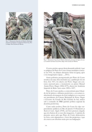 216
O certo, porém, apesar desta demanda judicial, é que
os púlpitos de Pinto do Couto foram instalados somen-
te em 1931, «as últimas alterações feitas na igreja, após
a sua inauguração» (Igreja…, 2011).
Outra polémica protagonizada por Pinto do Couto
resultou em uma obra inusitada sua, a publicação de um
livro. Em 1917, foi aberto em Porto Alegre um con-
curso nacional para o monumento ao pintor Manuel
Araújo Porto-Alegre (1806-1879), diretor da Academia
Imperial de Belas Artes entre 1854 e 1857.
Pinto do Couto perdeu a concorrência para Eduar-
do de Sá (pintor e militante positivista), e, ao tomar co-
nhecimento da maquete do rival, indignou-se e recorreu
aos presidentes da Câmara Municipal de Porto Alegre
e Governo do Estado do Rio Grande do Sul, ambos
sob o comando do PRR (partido político regional de
doutrina positivista).
Como nada resultou, Pinto do Couto fez algo sur-
preendente: publicou no Rio de Janeiro O Monumento ao
Barão de Santo Ângelo (1918), um livro-protesto daquilo
que ele chamou de «o caso das maquetes». A opinião do
presente autor, pelo que Pinto do Couto demonstrou
no livro, com argumentos e fotos das propostas, é que
ele estava com absoluta razão por sua indignação.
PATRIMÓNIO DE GAIA NO MUNDO
Fig. 4 - Monumento funerário de Pinheiro Machado, pormenor da figura do mor-
to. Cemitério da Santa Casa, Porto Alegre. Foto Luciana de Oliveira.
Fig. 3 - Monumento funerário de Pinheiro Machado,
pormenor das figuras. Cemitério da Santa Casa, Por-
to Alegre. Foto Luciana de Oliveira.
 