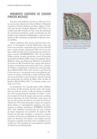 217
MONUMENTO FUNERÁRIO DO SENADOR
PINHEIRO MACHADO
Em mais uma polémica envolveu-se Pinto do Cou-
to, em sua mais importante obra no Brasil: o Monumento
Funerário de Pinheiro Machado, em Porto Alegre. O fale-
cido, José Gomes Pinheiro Machado (1851-1915), era
senador pelo Rio Grande do Sul e uma das lideranças
dos positivistas brasileiros, sendo considerado um dos
políticos mais influentes da República, o qual foi assas-
sinado no Rio de Janeiro, em episódio de grande como-
ção pública.
Sobre a polémica, dois autores apontam fatos con-
fusos. O investigador Arnoldo Doberstein relata que
houve um concurso organizado pelo governo nacional
para o citado túmulo, vencido por Pinto do Couto, mas
que, no Rio Grande do Sul, teria havido um «outro con-
curso vencido» (DOBERSTEIN, 1992: 52) por Décio
Villares, pintor, escultor, positivista e autor do desenho
da bandeira do Brasil (1889). Outro investigador, Harry
Bellomo, afirma que Borges de Medeiros, o presidente
do Estado do Rio Grande do Sul, é quem teria aprova-
do para o monumento um projeto «por fora», o projeto
de Villares, «contrariando a decisão da comissão julga-
dora» (BELLOMO, 1993: 103). O certo é que Pinto do
Couto não teve o seu projeto aceito num primeiro mo-
mento. O artista, contrariado, e ainda conforme Bello-
mo, teria recorrido a uma «comissão especial formada
por professores da Escola de Belas Artes do Rio de
Janeiro» (BELLOMO, 1994: 77), obtendo, assim, a de-
cisão a seu favor.
O monumento foi custeado pelos cofres públicos
do Estado do Rio Grande do Sul, tendo sido mode-
lado no ateliê do artista, no Rio de Janeiro, concluído
em 1919 e posteriormente «fundido na Itália»4
. A pró-
pria compra do local do jazigo, pelo governo estadual,
consta registrada, de forma inusitada, nada menos do
que em um cartório de imóveis, com data de 20 de de-
zembro de 1916: «Inusual porque a regra, nos negócios
desta ordem, é o arrendamento perpétuo, sem assen-
tamento no álbum imobiliário» (ESPÍRITO SANTO,
2015: 150). Também é possível que este seja o túmulo
de maior orçamento em cemitérios da capital do Rio
Grande do Sul, pelo complexo e numeroso conjunto
estatuário de bronze, na utilização de elementos escul-
pidos em mármore de Carrara, e por ampla estrutura
de granito vermelho. Foi dado como concluído em no-
vembro de 1923, instalado na via principal do cemitério
da Santa Casa de Misericórdia.
DO SÉCULO XX | CERÂMICA, METAIS E OUTROS SUPORTES
Fig. 5 - Monumento funerário de Pinheiro Machado,
pormenor de um dos relevos da parte posterior do
mausoléu (o morto, totalmente nu, e o próprio artista,
no canto direito). Cemitério da Santa Casa de Miseri-
córdia, Porto Alegre. Foto Luciana de Oliveira.
 