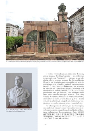 218
O político é retratado em um mítico leito de morte,
com a figura da República brasileira — ao modo mais
representativo de “Marianne” — pairando a sua mão
direita sobre o rosto do morto, a dar-lhe uma bênção.
O corpo, nu, dramaticamente estendido, está coberto
parcialmente com a bandeira nacional, como um manto
sagrado. A cena é vista por Doberstein com «o intuito
de aumentar no expectador o impacto produzido pela
visualização da morte» (DOBERSTEIN, 1992: 52), co-
gitando este autor que Pinto do Couto tenha procurado
obter com a cena uma analogia à morte de César. Entre
a cabeça de Pinheiro Machado e os imensos travesseiros,
estão ramos de louros. O leito, do qual aparece à mostra
somente a cabeceira, é esculpido em mármore de Car-
rara, com pés em forma de carrancas e patas de leões.
No lado esquerdo da estrutura, no alto de um pilar,
uma elaborada pira de bronze, cujos elementos se en-
volvem no granito, em excelente efeito. Na lateral direi-
ta do embasamento do monumento, a frase: «O RIO
GRANDE DO SUL A JOSÉ GOMES PINHEIRO
MACHADO / O ESQUECIMENTO É O NADA /
A GLÓRIA É A OUTRA VIDA».
Fig. 7 - Busto de Júlio de Castilhos. Palácio Piratini,
Porto Alegre. Foto José Francisco Alves
Fig. 6 - Monumento funerário de Pinheiro Machado; vista da parte posterior do mausoléu. Cemitério da Santa Casa, Porto Alegre. Foto Luciana de Oliveira.
 