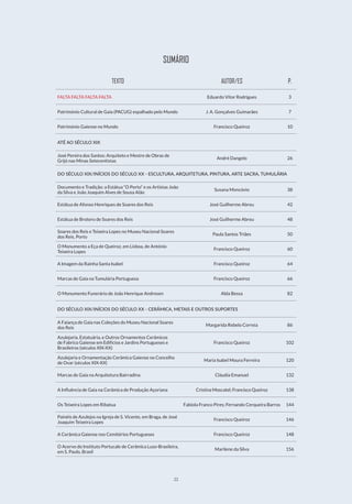 22
SUMÁRIO
TEXTO AUTOR/ES P.
FALTA FALTA FALTA FALTA Eduardo Vítor Rodrigues 3
Património Cultural de Gaia (PACUG) espalhado pelo Mundo J. A. Gonçalves Guimarães 7
Património Gaiense no Mundo Francisco Queiroz 10
ATÉ AO SÉCULO XIX
José Pereira dos Santos: Arquiteto e Mestre de Obras de
Grijó nas Minas Setecentistas
André Dangelo 26
DO SÉCULO XIX/INÍCIOS DO SÉCULO XX - ESCULTURA, ARQUITETURA, PINTURA, ARTE SACRA, TUMULÁRIA
Documento e Tradição: a Estátua “O Porto” e os Artistas João
da Silva e João Joaquim Alves de Sousa Alão
Susana Moncóvio 38
Estátua de Afonso Henriques de Soares dos Reis José Guilherme Abreu 42
Estátua de Brotero de Soares dos Reis José Guilherme Abreu 48
Soares dos Reis e Teixeira Lopes no Museu Nacional Soares
dos Reis, Porto
Paula Santos Triães 50
O Monumento a Eça de Queiroz, em Lisboa, de António
Teixeira Lopes
Francisco Queiroz 60
A Imagem da Rainha Santa Isabel Francisco Queiroz 64
Marcas de Gaia na Tumulária Portuguesa Francisco Queiroz 66
O Monumento Funerário de João Henrique Andresen Alda Bessa 82
DO SÉCULO XIX/INÍCIOS DO SÉCULO XX - CERÂMICA, METAIS E OUTROS SUPORTES
A Faiança de Gaia nas Coleções do Museu Nacional Soares
dos Reis
Margarida Rebelo Correia 86
Azulejaria, Estatuária, e Outros Ornamentos Cerâmicos
de Fabrico Gaiense em Edifícios e Jardins Portugueses e
Brasileiros (séculos XIX-XX)
Francisco Queiroz 102
Azulejaria e Ornamentação Cerâmica Gaiense no Concelho
de Ovar (séculos XIX-XX)
Maria Isabel Moura Ferreira 120
Marcas de Gaia na Arquitetura Bairradina Cláudia Emanuel 132
A Influência de Gaia na Cerâmica de Produção Açoriana Cristina Moscatel; Francisco Queiroz 138
Os Teixeira Lopes em Ribatua Fabíola Franco Pires; Fernando Cerqueira Barros 144
Painéis de Azulejos na Igreja de S. Vicente, em Braga, de José
Joaquim Teixeira Lopes
Francisco Queiroz 146
A Cerâmica Gaiense nos Cemitérios Portugueses Francisco Queiroz 148
O Acervo do Instituto Portucale de Cerâmica Luso-Brasileira,
em S. Paulo, Brasil
Marilene da Silva 156
 