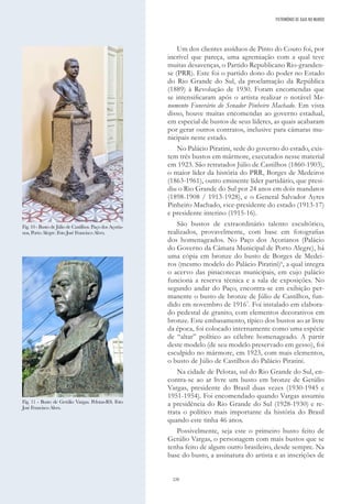 220
Um dos clientes assíduos de Pinto do Couto foi, por
incrível que pareça, uma agremiação com a qual teve
muitas desavenças, o Partido Republicano Rio-granden-
se (PRR). Este foi o partido dono do poder no Estado
do Rio Grande do Sul, da proclamação da República
(1889) à Revolução de 1930. Foram encomendas que
se intensificaram após o artista realizar o notável Mo-
numento Funerário do Senador Pinheiro Machado. Em vista
disso, houve muitas encomendas ao governo estadual,
em especial de bustos de seus líderes, as quais acabaram
por gerar outros contratos, inclusive para câmaras mu-
nicipais neste estado.
No Palácio Piratini, sede do governo do estado, exis-
tem três bustos em mármore, executados nesse material
em 1923. São retratados Júlio de Castilhos (1860-1903),
o maior líder da história do PRR, Borges de Medeiros
(1863-1961), outro eminente líder partidário, que presi-
diu o Rio Grande do Sul por 24 anos em dois mandatos
(1898-1908 / 1913-1928), e o General Salvador Ayres
Pinheiro Machado, vice-presidente do estado (1913-17)
e presidente interino (1915-16).
São bustos de extraordinário talento escultórico,
realizados, provavelmente, com base em fotografias
dos homenageados. No Paço dos Açorianos (Palácio
do Governo da Câmara Municipal de Porto Alegre), há
uma cópia em bronze do busto de Borges de Medei-
ros (mesmo modelo do Palácio Piratini)6
, a qual integra
o acervo das pinacotecas municipais, em cujo palácio
funciona a reserva técnica e a sala de exposições. No
segundo andar do Paço, encontra-se em exibição per-
manente o busto de bronze de Júlio de Castilhos, fun-
dido em novembro de 19167
. Foi instalado em elabora-
do pedestal de granito, com elementos decorativos em
bronze. Este embasamento, típico dos bustos ao ar livre
da época, foi colocado internamente como uma espécie
de “altar” político ao célebre homenageado. A partir
deste modelo (de seu modelo preservado em gesso), foi
esculpido no mármore, em 1923, com mais elementos,
o busto de Júlio de Castilhos do Palácio Piratini.
Na cidade de Pelotas, sul do Rio Grande do Sul, en-
contra-se ao ar livre um busto em bronze de Getúlio
Vargas, presidente do Brasil duas vezes (1930-1945 e
1951-1954). Foi encomendado quando Vargas assumiu
a presidência do Rio Grande do Sul (1928-1930) e re-
trata o político mais importante da história do Brasil
quando este tinha 46 anos.
Possivelmente, seja este o primeiro busto feito de
Getúlio Vargas, o personagem com mais bustos que se
tenha feito de algum outro brasileiro, desde sempre. Na
base do busto, a assinatura do artista e as inscrições de
PATRIMÓNIO DE GAIA NO MUNDO
Fig. 10 - Busto de Júlio de Castilhos. Paço dos Açoria-
nos, Porto Alegre. Foto José Francisco Alves.
Fig. 11 - Busto de Getúlio Vargas. Pelotas-RS. Foto
José Francisco Alves.
 