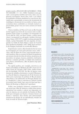 221
BIBLIOGRAFIA
- ALVES, José Francisco (2004) - A Escultura Pública de Porto
Alegre – História, Contexto e Significado. Porto Alegre: Artfolio.
- BELLOMO, Harry (1993) - Revolução, Lideranças e Escul-
tura Funerária no RS. In FLORES, Moacyr (org.) - 1893-1895
A Revolução dos Maragatos. Porto Alegre: EDIPUCRS, p.
93-103.
- BELLOMO, Harry (1994) - A produção da estatuária funerá-
ria em Porto Alegre. In BELLOMO, Harry (org.). Rio Grande
do Sul – aspectos da cultura. Porto Alegre: Martins Livreiro,
p. 63-91.
- DOBERSTEIN, Arnoldo Walter (1992) - Estatuária e
Ideologia – Porto Alegre 1900-1920. Porto Alegre: Secretaria
Municipal da Cultura.
- DOBERSTEIN, Arnoldo Walter (2002) - Estatuária, Cato-
licismo e Gauchismo. Porto Alegre: EDIPUCRS.
- DUARTE, Paulo Sérgio (2009) - Nicolina Vaz de Assis – a
cobra que se lança para o alto. In GRACIE, Reila (Org.) - Julieta
e Nicolina – duas escultoras brasileiras. Rio de Janeiro: Ediouro,
p. 17-23.
- ESPÍRITO SANTO, Miguel Frederico (2015) - A Trans-
crição do Jazigo de José Gomes Pinheiro Machado. In ERPEN,
Juliana (org.) - Do manuscrito ao registro eletrônico – 150 anos
do Registro de imóveis de Porto Alegre. Porto Alegre: Carmem
Langaro Produção Cultural, p. 150-157.
- GRACIE, Reila (org.) (2009) -Julieta e Nicolina – duas escul-
toras brasileiras. Rio de Janeiro: Ediouro.
- Igreja de Nossa Senhora da Candelária 200 anos – 1811-2011
(2011). Rio de Janeiro: Irmandade do Santíssimo Sacra-
mento da Candelária.
- RIBEIRO, Noemi (2009) - As brasileiras e o fin-de-siècle. In
GRACIE, Reila (org.) - Julieta e Nicolina – duas escultoras
brasileiras. Rio de Janeiro: Ediouro, p. 29-62.
FONTES HEMEROGRÁFICAS
- O Primeiro de Janeiro, 26 de novembro de 1908.
DO SÉCULO XX | CERÂMICA, METAIS E OUTROS SUPORTES
próprio punho, «PALÁCIO DO GÔVERNO / POR-
TO ALEGRE / 3 – 12 – 1928»8
. Também consta gra-
vado o monograma de Pinto do Couto, único caso na
presente investigação. Nesta obra, todo o seu talento
de modelador-retratista manifestou-se com fervor, dei-
xando para a posteridade as marcas das ferramentas de
modelagem e da pressão de seus dedos no barro, como
costumava fazer, conferindo ao retratado notável ex-
pressividade, pouco vista em outros retratos do ilustre
político.
Outros trabalhos de Pinto do Couto no Rio Grande
do Sul seguem na esteira de seu sucesso junto às elites
políticas locais. Entre os exemplos, foi inaugurado em
10 de abril de 1921, em Passo Fundo, a maior destas
obras, o monumento ao advogado e político Gervasio
Lucas Annes (1853-1917), erigido na praça principal da
cidade, a praça Tamandaré. No ano seguinte, foi inau-
gurado na cidade de Santa Maria o busto do Coronel
João Niederauer Sobrinho (1827-1868), herói na Guer-
ra do Paraguai, localizado na avenida Rio Branco.
Especificamos acima o Rio Grande do Sul em razão
da investigação em curso pelo presente autor, sobre a
vida e obra de Pinto do Couto, estar baseada neste es-
tado brasileiro. Mas no restante do Brasil há igualmente
um número elevado de obras do artista, em processo de
inventário, em praças, museus, cemitérios, instituições
diversas e coleções privadas. A cidade mais numerosa
com obras é, naturalmente, o Rio de Janeiro; logo após,
São Paulo.
Na capital paulista, por exemplo, encontra-se em
frente à Faculdade de Medicina da USP o busto de Ar-
naldo Vieira de Carvalho (1867-1920), médico-funda-
dor da faculdade (1919-20). No Rio de Janeiro, entre
dezenas de trabalhos, destacamos o notável Monumen-
to a Eça de Queiroz, inaugurado em 25 de fevereiro de
1923, com as presenças do prefeito do Rio de Janeiro,
Alaor Prata, e do embaixador de Portugal, Duarte Lei-
te. Atualmente, a obra se encontra no canteiro central
da avenida Lauro Sodré, logo antes do túnel que liga o
Bairro de Botafogo ao Bairro de Copacabana.
Enfim, uma produção numerosa, compatível com
um artista que, além de talentoso, soube como poucos
administrar sua carreira e cultivar um importante cír-
culo de relações, em um período da história do Brasil
ávido por consagrar seus heróis e homens ilustres em
bronze e mármore. Sem dúvida, uma demonstração
inequívoca do alcance de seu aprendizado, iniciado em
Gaia, no ateliê de Teixeira Lopes.
José Francisco Alves
Fig. 12 - Monumento a Eça de Queirós. Rio de Janei-
ro. Foto Jaime Acioli.
 