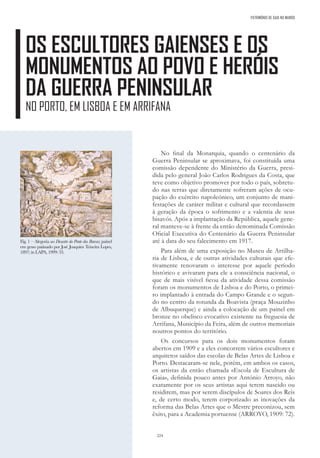 224
PATRIMÓNIO DE GAIA NO MUNDO
OS ESCULTORES GAIENSES E OS
MONUMENTOS AO POVO E HERÓIS
DA GUERRA PENINSULAR
NO PORTO, EM LISBOA E EM ARRIFANA
No final da Monarquia, quando o centenário da
Guerra Peninsular se aproximava, foi constituída uma
comissão dependente do Ministério da Guerra, presi-
dida pelo general João Carlos Rodrigues da Costa, que
teve como objetivo promover por todo o país, sobretu-
do nas terras que diretamente sofreram ações de ocu-
pação do exército napoleónico, um conjunto de mani-
festações de caráter militar e cultural que recordassem
à geração da época o sofrimento e a valentia de seus
bisavós. Após a implantação da República, aquele gene-
ral manteve-se à frente da então denominada Comissão
Oficial Executiva do Centenário da Guerra Peninsular
até à data do seu falecimento em 1917.
Para além de uma exposição no Museu de Artilha-
ria de Lisboa, e de outras atividades culturais que efe-
tivamente renovaram o interesse por aquele período
histórico e avivaram para ele a consciência nacional, o
que de mais visível ficou da atividade dessa comissão
foram os monumentos de Lisboa e do Porto, o primei-
ro implantado à entrada do Campo Grande e o segun-
do no centro da rotunda da Boavista (praça Mouzinho
de Albuquerque) e ainda a colocação de um painel em
bronze no obelisco evocativo existente na freguesia de
Arrifana, Município da Feira, além de outros memoriais
noutros pontos do território.
Os concursos para os dois monumentos foram
abertos em 1909 e a eles concorrem vários escultores e
arquitetos saídos das escolas de Belas Artes de Lisboa e
Porto. Destacaram-se nele, porém, em ambos os casos,
os artistas da então chamada «Escola de Escultura de
Gaia», definida pouco antes por António Arroyo, não
exatamente por os seus artistas aqui terem nascido ou
residirem, mas por serem discípulos de Soares dos Reis
e, de certo modo, terem corporizado as inovações da
reforma das Belas Artes que o Mestre preconizou, sem
êxito, para a Academia portuense (ARROYO, 1909: 72).
Fig. 1 – Alegoria ao Desastre da Ponte das Barcas; painel
em gesso patinado por José Joaquim Teixeira Lopes,
1897; in LAPA, 1999: 33.
 