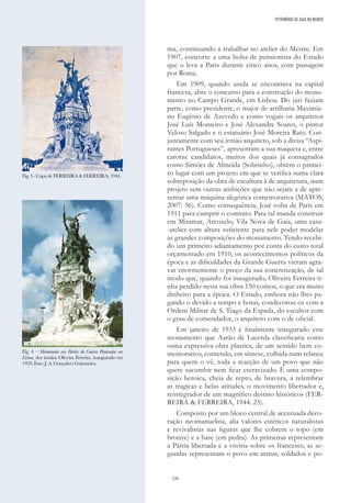 226
ma, continuando a trabalhar no atelier do Mestre. Em
1907, concorre a uma bolsa de pensionista do Estado
que o leva a Paris durante cinco anos, com passagem
por Roma.
Em 1909, quando ainda se encontrava na capital
francesa, abre o concurso para a construção do monu-
mento no Campo Grande, em Lisboa. Do júri faziam
parte, como presidente, o major de artilharia Maximia-
no Eugénio de Azevedo e como vogais os arquitetos
José Luís Monteiro e José Alexandre Soares, o pintor
Veloso Salgado e o estatuário José Moreira Rato. Con-
juntamente com seu irmão arquiteto, sob a divisa “Aspi-
rantes Portugueses”, apresentam a sua maqueta e, entre
catorze candidatos, muitos dos quais já consagrados
como Simões de Almeida (Sobrinho), obtêm o primei-
ro lugar com um projeto em que se verifica «uma clara
sobreposição da obra de escultura à de arquitetura, num
projeto sem outras ambições que não sejam a de apre-
sentar uma máquina alegórica comemorativa (MATOS,
2007: 56). Como consequência, José volta de Paris em
1911 para cumprir o contrato. Para tal manda construir
em Miramar, Arcozelo, Vila Nova de Gaia, uma casa-
-atelier com altura suficiente para nele poder modelar
as grandes composições do monumento. Tendo recebi-
do um primeiro adiantamento por conta do custo total
orçamentado em 1910, os acontecimentos políticos da
época e as dificuldades da Grande Guerra vieram agra-
var enormemente o preço da sua concretização, de tal
modo que, quando foi inaugurado, Oliveira Ferreira ti-
nha perdido nesta sua obra 150 contos, o que era muito
dinheiro para a época. O Estado, embora não lhes pa-
gando o devido a tempo e horas, condecorou-os com a
Ordem Militar de S. Tiago da Espada, do escultor com
o grau de comendador, o arquiteto com o de oficial.
Em janeiro de 1933 é finalmente inaugurado este
monumento que Aarão de Lacerda classificaria como
«uma expressiva obra plastica, de um sentido bem co-
memorativo, contendo, em síntese, colhida num relance
para quem o vê, toda a reacção de um povo que não
quere sucumbir nem ficar escravizado. É uma compo-
sição heroica, cheia de repto, de bravura, a relembrar
as tragicas e belas atitudes, o movimento libertador e,
reintegrador de um magnífico destino histórico» (FER-
REIRA & FERREIRA, 1944: 23).
Composto por um bloco central de acentuada deco-
ração neomanuelina, alia valores estéticos naturalistas
e revivalistas nas figuras que lhe cobrem o topo (em
bronze) e a base (em pedra). As primeiras representam
a Pátria libertada e a vitória sobre os franceses; as se-
gundas representam o povo em armas, soldados e po-
Fig. 3 - Capa de FERREIRA & FERREIRA, 1944.
Fig. 4 – Monumento aos Heróis da Guerra Peninsular em
Lisboa, dos irmãos Oliveira Ferreira, inaugurado em
1933. Foto: J. A. Gonçalves Guimarães.
PATRIMÓNIO DE GAIA NO MUNDO
 