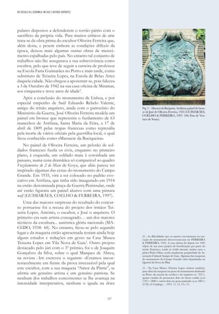 227
pulares dispostos a defenderem o torrão pátrio com o
sacrifício da própria vida. Para muitos críticos de arte
trata-se da obra prima do escultor Oliveira Ferreira que,
além desta, e pesem embora as condições difíceis da
época, deixou mais algumas outras obras de mereci-
mento espalhadas pelo país. No entanto tal conjunto de
trabalhos não lhe assegurava a sua sobrevivência como
escultor, pelo que teve de seguir a carreira de professor
na Escola Faria Guimarães no Porto e mais tarde, como
substituto de Teixeira Lopes, na Escola de Belas Artes
daquela cidade. Não chegou a aposentar-se, pois faleceu
a 3 de Outubro de 1942 na sua casa oficina de Miramar,
aos cinquenta e nove anos de idade2
.
Após a conclusão do monumento de Lisboa, e por
especial empenho de Saúl Eduardo Rebelo Valente,
amigo do irmão arquiteto, ainda com o patrocínio do
Ministério da Guerra, José Oliveira Ferreira modela um
painel em bronze que representa o fuzilamento de 63
mancebos de Arrifana, Santa Maria da Feira, a 17 de
abril de 1809 pelas tropas francesas como represália
pela morte de vários oficiais pela guerrilha local, o qual
ficou conhecido como «Massacre da Buciqueira».
No painel de Oliveira Ferreira, um pelotão de sol-
dados franceses fuzila os civis, enquanto no primeiro
plano, à esquerda, um soldado mata à coronhada um
paisano, numa cena dramática só comparável ao quadro
Fuzilamentos de 2 de Maio de Goya, que aliás parece ter
inspirado algumas das cenas do monumento do Campo
Grande. Em 1935, virá a ser colocado no padrão evo-
cativo em Arrifana, que tinha sido inaugurado em 1914
na então denominada praça da Guerra Peninsular, onde
até então figurara um painel alusivo com uma pintura
naïf (GUIMARÃES, COELHO & FERREIRA, 1997).
Uma das maiores surpresas do resultado do concur-
so portuense foi a recusa do projeto dos irmãos Tei-
xeira Lopes, António, o escultor, e José o arquiteto. O
primeiro era «um artista consagrado… um dos maiores
técnicos da escultura... autêntica glória nacional» (MA-
CEDO, 1938: 44). No entanto, ficou-se pelo segundo
lugar e da maqueta então apresentada restam ainda hoje
alguns estudos e reduções em gesso na Casa Museu
Teixeira Lopes em Vila Nova de Gaia3
. Outro projeto
destacado pelo júri com o 3º prémio, foi o de Joaquim
Gonçalves da Silva, sobre o qual Marques de Abreu,
na revista Arte escreveu o seguinte: «Estamos incon-
testavelmente em frente da prova irrecusável pela qual
este escultor, com a sua maqueta “Amor da Pátria”, se
afirma um genuíno artista e um genuíno patriota. Se
nenhum dos trabalhos concorrentes se lhe avantaja na
intensidade interpretativa, nenhum o iguala na doce
(2) - As dificuldades que os autores encontraram na exe-
cução do monumento descreveram-nas em FERREIRA
& FERREIRA, 1944. A casa oficina foi depois em 1945
objeto de um novo projeto de beneficiação por parte do
irmão Francisco, tendo aí vivido durante muitos anos o
pintor Pedro Olaio, sendo atualmente propriedade da As-
sociação Cultural Amigos de Gaia. Algumas das maquetas
do monumento do Campo Grande estão depositadas no
Quartel da Serra do Pilar.
(3) - Na Casa Museu Teixeira Lopes existem também,
para além da maqueta em gesso do monumento destinado
ao Porto, da autoria do escultor e do arquiteto (n.º 2211),
quatro estudos de pormenor, dois em barro cozido (n.os
1797 e 1800) e outros dois em gesso patinado (n.os 1865 e
2178); cf. Catálogo… 1937: 11, 12, 14 e 15.
Fig.5–MassacredaBuciqueira,Arrifana;paineldebron-
ze de José de Oliveira Ferreira, 1935 (GUIMARÃES,
COELHO & FERREIRA, 1997: 106; Foto de Ven-
tura de Sousa).
DO SÉCULO XX | CERÂMICA, METAIS E OUTROS SUPORTES
 