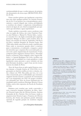 229
sentimentalidade de que o soube repassar, tão própria,
tão denunciativa da nossa raça» (MONCÓVIO, 2016-
II: 29/30).
Outro escultor gaiense que igualmente concorreu,
mas sem obter qualquer prémio, foi António Fernan-
des de Sá. O seu projeto era, conceptualmente, preci-
samente o oposto daquele que venceu, privilegiando
a escultura em relação à arquitetura nomeadamente
através da figura de um oficial acompanhado por pai-
sanos que derrubam a águia napoleónica4
.
Tendo também concorrido outros escultores com
obra na região de Lisboa, tais como Francisco Fran-
co, José Pacheco e Manuel G. Pereira Sales, o proje-
to vencedor foi o da dupla constituída pelo arquiteto
portuense Marques da Silva e pelo escultor Alves de
Sousa, este nascido em Vilar de Andorinho, Vila Nova
de Gaia e também discípulo de Teixeira Lopes. Em
1908, tinha obtido uma bolsa de estudo e partido para
Paris, onde se encontrava quando abriu o concurso
para o monumento, aí realizando a maqueta a partir
dos desenhos que o arquiteto lhe ia enviando pelo cor-
reio com a parte arquitetónica do monumento. O júri,
composto pelos arquitetos Ventura Terra e Alexandre
Soares, os pintores Veloso Salgado e João Augusto Ri-
beiro, e o general Rodrigues da Costa, escolheu este
projeto, que na realidade era o mais grandioso e onde
igualmente estava presente o povo sofredor em luta
pela libertação da pátria, o qual é hoje um dos ícones
maiores da cidade do Porto.
Alves de Sousa ficou-se pela capital francesa, mes-
mo durante a Grande Guerra de 1914/1918, só re-
gressando no final do conflito, já viúvo e doente, vin-
do a falecer em 1922. Não pôde, por isso, ver a sua
obra concretizada, pois as dificuldades que entretanto
surgiram fizeram arrastar a conclusão do monumento
até à sua inauguração em 1952. Os grupos escultóri-
cos esboçados por Alves de Sousa acabaram por ser
modelados pelos escultores Henrique Moreira e Sousa
Caldas, outros dois expoentes da Escola de Escultura
de Gaia.
Podemos pois concluir que, tendo concorrido a
estes concursos Joaquim Gonçalves da Silva, Antó-
nio Teixeira Lopes, José de Oliveira Ferreira, António
Fernandes de Sá e António Alves de Sousa e ainda os
arquitetos José Teixeira Lopes e Francisco de Oliveira
Ferreira, eles foram uma primeira grande afirmação
nacional da segunda geração de escultores daquela
“Escola”.
J. A. Gonçalves Guimarães
BIBLIOGRAFIA
- ARROYO, António (1909) – As Bellas Artes em Villa Nova de
Gaya. A sua Escola de Esculptura. In ARROYO, António et al.,
Mea Villa de Gaya (Guia Illustrado do Concelho de Gaya). Porto:
Empreza Editora do Guia Illustrado de Portugal, p. 72-88.
- Catálogo da Casa-Museu Teixeira Lopes. I – A obra do Mestre
(1937). Gaia: Museus Municipais e Biblioteca Pública.
- FERREIRA, José de Oliveira; FERREIRA, Francisco
de Oliveira (1944) – Considerações sobre o monumento erigido em
Lisboa. Comemoração da Guerra Peninsular. Justa Súplica!. Porto:
O Primeiro de Janeiro.
- GUIMARÃES, J. A. Gonçalves; COELHO, Sérgio Ve-
ludo; FERREIRA, Felicidade Moura (1997) – Os Mártires
de Arrifana. Memória da Guerra Peninsular. Santa Maria da
Feira: Junta de Freguesia de Arrifana.
- GUIMARÃES, J. A. Gonçalves; SOUSA, Gonçalo de
Vasconcelos e (2018) – Património Cultural de Gaia - Património
Humano. Personalidades Gaienses. Vila Nova de Gaia: Câmara
Municipal/ Solar Condes de Resende/Gabinete de Histó-
ria Arqueologia e Património (ASCR-CQ).
- LAPA, Teresa, coord. (1999) – Expressões artísticas no
tempo de Garrett. Vila Nova de Gaia: Câmara Municipal/
CMTL/GDM.
- MACEDO, Diogo de (1938) – Gaia a de Nome e Renome.
Monografia evocativa. Lisboa, ed. do A.
- MATOS, Lúcia Almeida (2007) – Escultura em Portugal no
século XX (1910-1969). Lisboa: Fundação Calouste Gul-
benkian/ FCT.
- MONCÓVIO, Susana (2016) – O escultor Joaquim Gon-
çalves da Silva (1836-1912): a propósito da escultura funerária «A
Dor», no Cemitério de Mafamude. «Boletim da Associação Cul-
tural Amigos de Gaia», n.º 82, junho de 2016, p. 57-64;
idem, n.º 83, dezembro de 2016, p. 17-45.
DO SÉCULO XX | CERÂMICA, METAIS E OUTROS SUPORTES
 