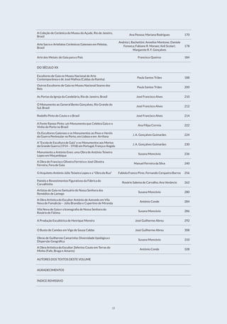 23
A Coleção de Cerâmica do Museu do Açude, Rio de Janeiro,
Brasil
Ana Pessoa; Mariana Rodrigues 170
Arte Sacra e Artefatos Cerâmicos Gaienses em Pelotas,
Brasil
Andréa L Bachettini; Annelise Montone; Daniele
Fonseca; Fabiane R. Moraes; Keli Scolari;
Margarete R. F. Gonçalves
178
Arte dos Metais: de Gaia para o País Francisco Queiroz 184
DO SÉCULO XX
Escultores de Gaia no Museu Nacional de Arte
Contemporânea e de José Malhoa (Caldas da Rainha)
Paula Santos Triães 188
Outros Escultores de Gaia no Museu Nacional Soares dos
Reis
Paula Santos Triães 200
As Portas da Igreja da Candelária, Rio de Janeiro, Brasil José Francisco Alves 210
O Monumento ao General Bento Gonçalves, Rio Grande do
Sul, Brasil
José Francisco Alves 212
Rodolfo Pinto do Couto e o Brasil José Francisco Alves 214
A Fonte Ramos Pinto: um Monumento que Celebra Gaia e o
Vinho do Porto no Brasil
Ana Filipa Correia 222
Os Escultores Gaienses e os Monumentos ao Povo e Heróis
da Guerra Peninsular no Porto, em Lisboa e em Arrifana
J. A. Gonçalves Guimarães 224
A “Escola de Escultura de Gaia” e os Monumentos aos Mortos
da Grande Guerra (1914 – 1918) em Portugal, França e Angola
J. A. Gonçalves Guimarães 230
Monumento a António Enes: uma Obra de António Teixeira
Lopes em Moçambique
Susana Moncóvio 236
A Obra de Francisco Oliveira Ferreira e José Oliveira
Ferreira, Fora de Gaia
Manuel Ferreira da Silva 240
O Arquiteto António Júlio Teixeira Lopes e a “Obra da Rua” Fabíola Franco Pires; Fernando Cerqueira Barros 256
Painéis e Revestimentos Figurativos da Fábrica do
Carvalhinho
Rosário Salema de Carvalho; Ana Venâncio 262
Artistas de Gaia no Santuário de Nossa Senhora dos
Remédios de Lamego
Susana Moncóvio 280
A Obra Artística do Escultor António de Azevedo em Vila
Nova de Famalicão – Júlio Brandão e Cupertino de Miranda
António Conde 284
Vila Nova de Gaia e a Iconografia de Nossa Senhora do
Rosário de Fátima
Susana Moncóvio 286
A Produção Escultórica de Henrique Moreira José Guilherme Abreu 292
O Busto de Camões em Vigo de Sousa Caldas José Guilherme Abreu 308
Obras de Guilherme Camarinha: Diversidade tipológica e
Dispersão Geográfica
Susana Moncóvio 310
A Obra Artística do Escultor Zeferino Couto em Terras do
Minho (Fafe, Braga e Amares)
António Conde 328
AUTORES DOS TEXTOS DESTE VOLUME
AGRADECIMENTOS
ÍNDICE REMISSIVO
 