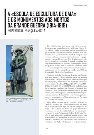 230
PATRIMÓNIO DE GAIA NO MUNDO
A «ESCOLA DE ESCULTURA DE GAIA»
E OS MONUMENTOS AOS MORTOS
DA GRANDE GUERRA (1914-1918)
EM PORTUGAL, FRANÇA E ANGOLA
Em Vila Nova de Gaia ainda hoje existe memorabi-
lia na posse de particulares sobre a Grande Guerra de
1914-1918 e pelo menos dois núcleos museológicos
que recordam este conflito mundial, sendo o mais im-
portante o do Quartel da Serra do Pilar, composto por
peças de artilharia e outras armas, fardamento e equipa-
mento, e outros objetos, para além de ali existirem três
painéis figurativos de azulejos de grande qualidade ico-
nográfica com cenas de artilharia de campanha, ladea-
dos por dois outros com as batalhas e combates onde
os sucessivos regimentos ali aquartelados tomaram par-
te, pintados por A. Moutinho e cozidos em 1938 na
desaparecida Fábrica do Carvalhinho.
Também no Solar Condes de Resende, na Coleção
Marciano Azuaga, existem algumas peças de militaria
deste conflito. Em pelo menos dois locais do município
existem lápides, em bronze e em mármore, a recordar
os seus mortos (GUIMARÃES, 2010: 54/55; GUIMA-
RÃES, 2015: 239-241 e GUIMARÃES, S., 2016). Mas
foi através dos escultores da chamada «Escola de Es-
cultura de Gaia», e dos muitos monumentos de que são
autores, que o município de certo modo continua pre-
sente na memória deste conflito e nas homenagens aos
seus mortos nas praças públicas existentes em Portugal,
em França e em Angola.
Correndo o risco de não ser exaustivo, vejamos os
escultores gaienses que criaram monumentos aos Mor-
tos da Grande Guerra: logo em 1919 é inaugurado na
praça Carlos Alberto no Porto um grupo escultórico
constituído por um alto padrão ladeado por um guerrei-
ro trajado “à antiga”, da autoria de José de Oliveira Fer-
reira, o qual porém não agradou à população que, não
percebendo a sua mensagem, o fez alvo de anedotas e
humor de revista na rua e nos teatros. Por esse motivo
foi retirado em 1925 e substituído por outro monumen-
Fig. 1 – Monumento aos Mortos da Grande Guerra, de Hen-
rique Moreira, 1928; praça Carlos Alberto, Porto.
Foto: J. A. Gonçalves Guimarães.
 