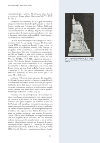 231
DO SÉCULO XX | CERÂMICA, METAIS E OUTROS SUPORTES
to concebido por Henrique Moreira, que ainda hoje lá
se encontra e de que adiante falaremos (COUTO, 2003:
31; Fig. 1).
Entretanto em dezembro de 1921, por iniciativa de
antigos combatentes liderados pelo general Gomes da
Costa, é criada uma Comissão dos Padrões da Grande
Guerra, que virá a ser responsável pela construção de
vários monumentos em França, Angola, Moçambique
e Açores, além de muitos outros espalhados pelo país,
se bem que muito deles tenham sido levantados com a
colaboração de comissões bocais.
Um dos mais emblemáticos foi inaugurado em La
Couture, Nord-Pas de Calais, França, a 11 de novem-
bro de 1928, da autoria de Teixeira Lopes, com a co-
laboração de seu sobrinho António Júlio Teixeira Lo-
pes para a parte arquitetónica. A encomenda tinha-lhe
sido diretamente feita pela Comissão dos Monumentos
aos Mortos da Guerra, que assim o dispensa da «habi-
tual mania do concurso», como deixou escrito nas suas
Memórias (LOPES, 1968: 522 e seg.s) que passamos a
seguir. Efetivamente Teixeira Lopes tinha má lembran-
ça de concursos públicos anteriores, o de 1894 para o
monumento ao Infante D. Henrique, que perdeu para
Tomás Costa, seu rival desde as Belas Artes, e mais re-
centemente do de 1909 para o monumento evocativo
da Guerra Peninsular no Porto, que perdeu para o seu
aluno Alves de Sousa.
Logo em 1925 compõe as maquetas das duas faces
do «Padrão Monumento de La Couture», uma aldeia da
Flandres onde morreram muitos soldados portugueses
na Batalha de La Lys, que as autoridades militares por-
tuguesas procuravam mitificar, transformando aquela
pesada derrota num símbolo da «intervenção gloriosa
de Portugal na Grande Guerra» (Fig. 2).
Teixeira Lopes vai corresponder à consolidação do
mito, concebendo um monumento para a praça princi-
pal, junto da igreja matriz da aldeia, representando as
ruínas de uma igreja neogótica em mármore branco ido
de Portugal e ali trabalhado por canteiros portugueses,
tendo numa das faces um complexo grupo escultórico
em bronze com as figuras da Pátria em plano superior,
brandindo uma espada na mão direita, debruçada a pro-
teger um soldado português que acomete ferozmente
contra a Morte, simbolizada por um esqueleto armado
com a iconográfica foice roçadoira. Na face posterior,
toda em mármore, sobre um altar eleva-se um crucifixo,
tendo o plano inferior juncado de despojos de guerra
e uma placa com a legenda «L’ Hommage du Portugal
á la France Immortelle, Reduit de La Couture, 9 Avril,
1918» (Fig. 2). O artista entendia assim «fugir à banali-
Fig. 2 - Maqueta do Monumento de La Couture,
França, de António Teixeira Lopes, 1928, in LOPES,
1968: 551.
 