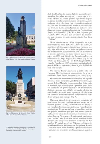 232
dade dos Padrões, dos muitos Padrões que se têm apre-
sentado». Esta obra, certamente coerente com o per-
curso artístico do Mestre gaiense, logo muito elogiada
na época, é ainda «um monumento oitocentista, domi-
nado por valores literários e de expressão melodramá-
tica, em total desacerto com a produção escultórica da
sua época ou mesmo com algumas das melhores obras
do escultor mais vocacionado para tratar “estatuária de
função mais limitada”» (FRANÇA, José Augusto, apud
MATOS, 2007: 196). São pois os valores do naturalis-
mo que vão estar presentes numa primeira fase deste
“Padrões”.
Nesse mesmo ano de 1928 é inaugurado um novo
monumento na praça de Carlos Alberto no Porto1
, ao
qual já nos referimos, agora da autoria de Henrique Mo-
reira, que aliás viria a ser o autor, ou pelo menos um
dos interventores, conjuntamente com os arquitetos e
os mestres canteiros, no maior número destas evoca-
ções: em 1930 o de Oliveira de Azeméis, onde teve a
colaboração do Arq.to
Rogério de Azevedo (Fig. 3), em
1932 o de Tomar, em 1931 os de Portalegre (1935) e
Luanda, Angola em 1937 (entretanto vandalizado de-
pois de 1974) no mesmo ano do de S. João da Madeira,
num total de sete.
Por sua vez Sousa Caldas, que já colaborara com
Henrique Moreira noutros monumentos, faz a parte
escultórica do de Aveiro, inaugurado em 1934 (Fig. 4).
O último dos monumentos desta série foi erguido,
depois de muita persistência, em 1942 em Estremoz, da
autoria de José Maria Sá Lemos, natural de Gaia, então
aí professor, que concebe para a principal praça desta
vila alentejana um grupo escultórico em bronze muito
dinâmico, em que um soldado português substitui na
metralhadora, montada sobre o parapeito da trincheira,
um camarada morto em combate e um outro que acaba
de ser atingido pelo inimigo (Fig. 7).
Mas para além destes monumentos principais, al-
guns outros tiveram a colaboração, ou a autoria, de es-
cultores gaienses. Assim, Zeferino Couto fez em 1931
um painel em bronze para o padrão de Fafe, obra mais
arquitetónica do que escultórica, como aliás a maioria
dos padrões levantados pelo país fora, muitos deles de-
senhados por amadores locais com o concurso dos can-
teiros da terra. Neste grupo de gaienses de nascimento
e de “escola” não ficaria mal incluir também Branca
Alarcão, uma das poucas mulheres escultoras em Por-
tugal na 1.ª metade do século XX que, embora tendo
nascido em Lisboa, foi igualmente discípula de Teixeira
Lopes nas Belas Artes do Porto e praticou modelação
e escultura no seu atelier em Gaia, seguindo depois a
Fig. 3 - Monumento de Oliveira de Azeméis, de Hen-
rique Moreira, 1932. Foto: Maria de Fátima Teixeira.
Fig. 4 - Monumento de Aveiro, de Sousa Caldas,
1934. Foto: Maria de Fátima Teixeira.
(1) A maquete original do monumento e do modelo em
gesso do soldado modelado por Henrique Moreira guar-
dam-se hoje no Museu Militar do Porto.
PATRIMÓNIO DE GAIA NO MUNDO
 