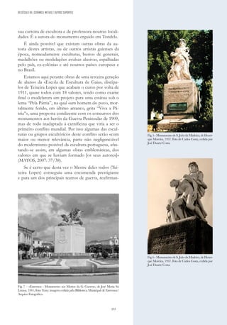 233
sua carreira de escultora e de professora noutras locali-
dades. É a autora do monumento erguido em Tondela.
É ainda possível que existam outras obras da au-
toria destes artistas, ou de outros artistas gaienses da
época, nomeadamente esculturas, bustos de generais,
medalhões ou modelações avulsas alusivas, espalhadas
pelo país, ex-colónias e até noutros países europeus e
no Brasil.
Estamos aqui perante obras de uma terceira geração
de alunos da «Escola de Escultura de Gaia», discípu-
los de Teixeira Lopes que acabam o curso por volta de
1911, quase todos com 18 valores, tendo como exame
final o modelarem um projeto para uma estátua sob o
lema “Pela Pátria”, na qual «um homem do povo, mor-
talmente ferido, em último arranco, grita “Viva a Pá-
tria”», uma proposta condizente com os concursos dos
monumentos aos heróis da Guerra Peninsular de 1909,
mas de todo inadaptada à carnificina que viria a ser o
primeiro conflito mundial. Por isso algumas das escul-
turas ou grupos escultóricos deste conflito serão «com
maior ou menor relevância, parte não negligenciável
do modernismo possível da escultura portuguesa, afas-
tando-se assim, em algumas obras emblemáticas, dos
valores em que se haviam formado [os seus autores]»
(MATOS, 2007: 37/38).
Se é certo que desta vez o Mestre deles todos (Tei-
xeira Lopes) conseguiu uma encomenda prestigiante
e para um dos principais teatros de guerra, reafirman-
Fig.5-MonumentodeS.JoãodaMadeira,deHenri-
que Moreira, 1937. Foto de Carlos Costa, cedida por
José Duarte Costa.
Fig.6-MonumentodeS.JoãodaMadeira,deHenri-
que Moreira, 1937. Foto de Carlos Costa, cedida por
José Duarte Costa.
Fig. 7 – «Estremoz - Monumento aos Mortos da G. Guerra», de José Maria Sá
Lemos, 1941, Foto Tony; imagem cedida pela Biblioteca Municipal de Estremoz/
Arquivo Fotográfico.
DO SÉCULO XX | CERÂMICA, METAIS E OUTROS SUPORTES
 