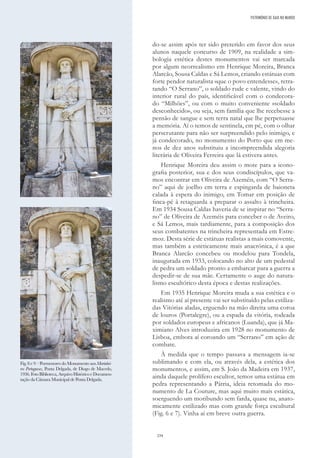 234
do-se assim após ter sido preterido em favor dos seus
alunos naquele concurso de 1909, na realidade a sim-
bologia estética destes monumentos vai ser marcada
por algum neorrealismo em Henrique Moreira, Branca
Alarcão, Sousa Caldas e Sá Lemos, criando estátuas com
forte pendor naturalista «que o povo entendesse», retra-
tando “O Serrano”, o soldado rude e valente, vindo do
interior rural do país, identificável com o condecora-
do “Milhões”, ou com o muito conveniente «soldado
desconhecido», ou seja, sem família que lhe recebesse a
pensão de sangue e sem terra natal que lhe perpetuasse
a memória. Aí o temos de sentinela, em pé, com o olhar
perscrutante para não ser surpreendido pelo inimigo, e
já condecorado, no monumento do Porto que em me-
nos de dez anos substituiu a incompreendida alegoria
literária de Oliveira Ferreira que lá estivera antes.
Henrique Moreira deu assim o mote para a icono-
grafia posterior, sua e dos seus condiscípulos, que va-
mos encontrar em Oliveira de Azeméis, com “O Serra-
no” aqui de joelho em terra e espingarda de baioneta
calada à espera do inimigo, em Tomar em posição de
finca-pé à retaguarda a preparar o assalto à trincheira.
Em 1934 Sousa Caldas haveria de se inspirar no “Serra-
no” de Oliveira de Azeméis para conceber o de Aveiro,
e Sá Lemos, mais tardiamente, para a composição dos
seus combatentes na trincheira representada em Estre-
moz. Desta série de estátuas realistas a mais comovente,
mas também a esteticamente mais anacrónica, é a que
Branca Alarcão concebeu ou modelou para Tondela,
inaugurada em 1933, colocando no alto de um pedestal
de pedra um soldado pronto a embarcar para a guerra a
despedir-se de sua mãe. Certamente o auge do natura-
lismo escultórico desta época e destas realizações.
Em 1935 Henrique Moreira muda a sua estética e o
realismo até aí presente vai ser substituído pelas estiliza-
das Vitórias aladas, erguendo na mão direita uma coroa
de louros (Portalegre), ou a espada da vitória, rodeada
por soldados europeus e africanos (Luanda), que já Ma-
ximiano Alves introduzira em 1928 no monumento de
Lisboa, embora aí coroando um “Serrano” em ação de
combate.
À medida que o tempo passava a mensagem ia-se
sublimando e com ela, ou através dela, a estética dos
monumentos, e assim, em S. João da Madeira em 1937,
ainda daquele prolífero escultor, temos uma estátua em
pedra representando a Pátria, ideia retomada do mo-
numento de La Couture, mas aqui muito mais estática,
soerguendo um moribundo sem farda, quase nu, anato-
micamente estilizado mas com grande força escultural
(Fig. 6 e 7). Vinha aí em breve outra guerra.
Fig. 8 e 9 – Pormenores do Monumento aos Marinhei-
ros Portugueses, Ponta Delgada, de Diogo de Macedo,
1936.FotoBiblioteca,ArquivoHistóricoeDocumen-
tação da Câmara Municipal de Ponta Delgada.
PATRIMÓNIO DE GAIA NO MUNDO
 