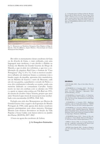 235
De todos os monumentos destes escultores de Gaia
ou da «Escola de Gaia», o mais estilizado, com uma
linguagem mais moderna, é sem dúvida o «Padrão ao
Esforço da Marinha da Grande Guerra» de Diogo de
Macedo, a que já atrás nos referimos, e que teve a co-
laboração do arquiteto Raúl Lino, o homem da “Casa
Portuguesa” (Fig. 9, 10 e 11). Com os motivos escultó-
ricos talhados em mármore branco a contrastar com o
basalto negro da muralha, apresenta dois marinheiros,
um da Marinha de Guerra e outro da Mercante, cada
um em sua guarita, a guardarem o escudo da Pátria e a
cruz dos combatentes colocados ao centro, sendo esta
memória dedicado ao comandante Carvalho Araújo
morto no mar em combate com os alemães em 1918
e a quem se ergueu uma estátua em Vila Real em 1931,
da autoria do escultor Anjos Teixeira, projeto que anos
antes Teixeira Lopes tivera de recusar por estar assober-
bado com encomendas (LOPES, 1968: 562).
Fechado este ciclo dos Monumentos aos Mortos da
Grande Guerra viria a seguir o da Exposição do Mundo
Português de 1940, onde apenas dois destes escultores
gaienses participariam com obras menores, Henrique
Moreira com motivos decorativos na Secção da Vida
Popular e Sousa Caldas com baixos-relevos no Jardim
dos Poetas (MATOS, 2007: 284)2
.
A hora era agora dos escultores de Lisboa.
J. A. Gonçalves Guimarães
(2) - As biografias-síntese de Diogo de Macedo, Henrique
Moreira, José de Oliveira Ferreira, Teixeira Lopes, Sousa
Caldas e Zeferino Couto, da autoria de José Guilherme
Abreu, António Adérito Alves Conde, Manuel Ferreira da
Silva, Susana Moncóvio, Paula Leite Santos, podem ser
lidas em GUIMARÃES & SOUSA, 2018: 179, 219, 231,
232, 233 e 240.
Fig. 10 - Monumento aos Marinheiros Portugueses, Ponta Delgada, de Diogo de
Macedo, 1936. Foto Biblioteca, Arquivo Histórico e Documentação da Câmara
Municipal de Ponta Delgada.
BIBLIOGRAFIA
- COUTO, Júlio (2003) - Praça de Carlos Alberto. Porto: Li-
vraria Vieira.
- GUIMARÅES, J. A. Gonçalves (2015) – Vila Nova de
Guerra e a 1.ªGrande Guerra. In PEREIRA et al., A Grande
Guerra (1914-1918: Problemáticas e Representações. Porto:
FLUP/CITCEM, p. 233-242.
- GUIMARÅES, J. A. Gonçalves (2014) – A 1.ªGrande Guer-
ra em Vila Nova de Guerra. «Face ao Douro» n.º 46, junho de
2014. Vila Nova de Gaia: Agrupamento de Escolas Diogo
de Macedo, p. 3-6.
- GUIMARÅES, J. A. Gonçalves (2010) - Republicanos,
monárquicos e outros. As vereações gaienses durante a 1.” República
(1910-1926). Vila Nova de Gaia: Confraria Queirosiana.
- GUIMARÃES, J. A. Gonçalves; SOUSA, Gonçalo de
Vasconcelos e (2018) – Património Cultural de Gaia - Património
Humano. Personalidades Gaienses. Vila Nova de Gaia: Câmara
Municipal/ Solar Condes de Resende/Gabinete de Histó-
ria Arqueologia e Património (ASCR-CQ).
- GUIMARÃES, Susana (2016) – Francisco da Silva, enfer-
meiro hípico na 1.ª Guerra Mundial. «Revista de Portugal», n.º
13. Vila Nova de Gaia: Confraria Queirosiana, p. 31-42.
- LOPES, A. Teixeira (1968) - Ao correr da pena. Mem6rias de
uma vida..., publicadas e prefaciadas por B. Xavier Couti-
nho. Vila Nova de Gala: Câmara Municipal.
- MATOS, Lúcia Almeida (2007) - Escultura em Portugal no
século XX (1910-1969). Lisboa: Fundação Calouste Gul-
benkian.
DO SÉCULO XX | CERÂMICA, METAIS E OUTROS SUPORTES
 