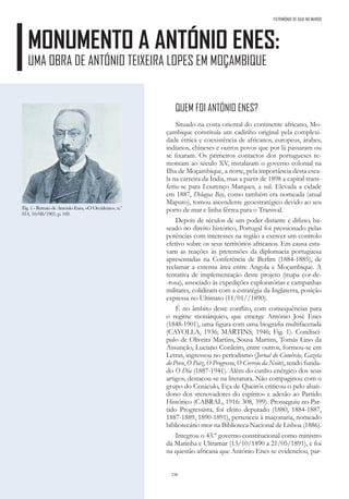 236
PATRIMÓNIO DE GAIA NO MUNDO
MONUMENTO A ANTÓNIO ENES:
UMA OBRA DE ANTÓNIO TEIXEIRA LOPES EM MOÇAMBIQUE
QUEM FOI ANTÓNIO ENES?
Situado na costa oriental do continente africano, Mo-
çambique constituía um cadinho original pela complexi-
dade étnica e coexistência de africanos, europeus, árabes,
indianos, chineses e outros povos que por lá passaram ou
se fixaram. Os primeiros contactos dos portugueses re-
montam ao século XV, instalaram o governo colonial na
Ilha de Moçambique, a norte, pela importância desta esca-
la na carreira da Índia, mas a partir de 1898 a capital trans-
feriu-se para Lourenço Marques, a sul. Elevada a cidade
em 1887, Delagoa Bay, como também era nomeada (atual
Maputo), tomou ascendente geoestratégico devido ao seu
porto de mar e linha férrea para o Transval.
Depois de séculos de um poder distante e difuso, ba-
seado no direito histórico, Portugal foi pressionado pelas
potências com interesses na região a exercer um controlo
efetivo sobre os seus territórios africanos. Em causa esta-
vam as reações às pretensões da diplomacia portuguesa
apresentadas na Conferência de Berlim (1884-1885), de
reclamar a extensa área entre Angola e Moçambique. A
tentativa de implementação deste projeto (mapa cor-de-
-rosa), associado às expedições exploratórias e campanhas
militares, colidiram com a estratégia da Inglaterra, posição
expressa no Ultimato (11/01//1890).
É no âmbito deste conflito, com consequências para
o regime monárquico, que emerge António José Enes
(1848-1901), uma figura com uma biografia multifacetada
(CAYOLLA, 1936; MARTINS, 1946; Fig. 1). Condiscí-
pulo de Oliveira Martins, Sousa Martins, Tomás Lino da
Assunção, Luciano Cordeiro, entre outros, formou-se em
Letras, ingressou no periodismo (Jornal do Comércio, Gazeta
do Povo, O Paiz, O Progresso, O Correio da Noite), tendo funda-
do O Dia (1887-1941). Além do cunho enérgico dos seus
artigos, destacou-se na literatura. Não compaginou com o
grupo do Cenáculo, Eça de Queirós criticou-o pelo aban-
dono dos «renovadores do espírito» e adesão ao Partido
Histórico (CABRAL, 1916: 308, 399). Prosseguiu no Par-
tido Progressista, foi eleito deputado (1880, 1884-1887,
1887-1889, 1890-1891), pertenceu à maçonaria, nomeado
bibliotecário mor na Biblioteca Nacional de Lisboa (1886).
Integrou o 43.º governo constitucional como ministro
da Marinha e Ultramar (13/10/1890 a 21/05/1891), e foi
na questão africana que António Enes se evidenciou, par-
Fig. 1 - Retrato de António Enes, «O Occidente», n.º
814, 10/08/1901, p. 169.
 