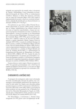 237
DO SÉCULO XX | CERÂMICA, METAIS E OUTROS SUPORTES
ticipando nas negociações do tratado sobre as fronteiras
de Angola e Moçambique. Como cofundador da Socie-
dade de Geografia de Lisboa (1875), os conhecimentos
científicos aliaram-se à defesa dos interesses nacionais,
mas no cargo de Comissário Régio (1891-1893) seguiu a
implementação do acordo e observou o território moçam-
bicano, cabendo-lhe decidir pelo seu desenvolvimento ou
alienação (ENES, 1971: 10); Fig. 2.
Foi a primeira vez que visitou a África Oriental. No re-
latório apresentado ao governo (1893) emerge a ideia de
que os códigos administrativos das colónias deviam ter
em conta as respetivas especificidades, e lançou um con-
junto de propostas estruturantes em todos os domínios do
funcionalismo e setores de atividade: «é em Moçambique
que se deve governar Moçambique». Novamente nomea-
do Comissário Régio (1894-1895), agora com plenos po-
deres civis e militares, rodeou-se de um escol de colabo-
radores, o capitão engenheiro Alfredo Augusto Freire de
Andrade (1859-1929), o tenente de artilharia Henrique de
Paiva Couceiro, o médico naval Rodrigues Braga, Eduardo
Costa, Aires de Ornelas, Roque de Aguiar, Caldas Xavier e
outros, empreenderam campanhas contra os régulos insub-
missos, destacando-se o combate de Magul, liderado por
Freire de Andrade (08/09/1895), e o aprisionamento de
Gungunhana por Mouzinho de Albuquerque, em Chaimi-
te (28/12/1895). (PIRES, 1997: 81). A partir de então foi
possível implementar o seu projeto, que contemplava o au-
mento da população europeia e o investimento estrangeiro
na criação de companhias majestáticas, afastando a ideia de
alienação do território (ENNES, 1896; ENNES, 1898:7).
Exerceu diversos outros cargos. Faleceu em agosto de
1901. Foi agraciado postumamente com a Grã-Cruz da
Ordem do Império Colonial (1932), e a sua ação na África
Oriental foi lembrada na exposição dos centenários (PE-
REIRA, 1940: 68).
O MONUMENTO A ANTÓNIO ENES
A passagem dos portugueses pelas terras colonizadas
foi sendo assinalada pela colocação de padrões, mas a ho-
menagem a personalidades significativas das respetivas his-
tórias foi mais tardia. Em Angola, uma subscrição pública
permitiu inaugurar em 1874 o monumento a Salvador Cor-
reia de Sá e Benevides (1594-1688), militar e governador da
época moderna, em cujo pedestal se lia: «A Salvador Cor-
reia de Sá e Benevides Restaurador de Angola em 1648».
Apeada após a independência (1975), encontra-se na forta-
leza de São Miguel, em Luanda (PINTO, 2011: 102).
Em Moçambique, o monumento a António Enes,
inaugurado em 1910, pouco antes da implantação da Re-
Fig. 2 - António Enes na viagem para Moçambique,
1891, in «Serões». Lisboa, n.º 1, 1901: 18.
 