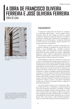 240
A OBRA DE FRANCISCO OLIVEIRA
FERREIRA E JOSÉ OLIVEIRA FERREIRA
FORA DE GAIA
Fig.1 - Casa Inglesa, entrada norte, detalhe; Ar-
quivo particular Manuel Maria Ferreira da Silva
(APMMFS).
PATRIMÓNIO DE GAIA NO MUNDO
ENQUADRAMENTO
Componente indissociável da história da Arquitetu-
ra, a decoração arquitectónica - mesmo quando omissa,
constituiu objeto de aceso debate no contexto europeu
no primeiro quartel do século XX. Perante a renúncia ao
ornamento veiculada pelo Modernismo Funcionalista, a
Exposição de Artes Decorativas e Industriais Modernas
de 1925, devolveu um atualizado sentido moderno à di-
mensão decorativa na arquitetura.
Em Portugal, a reflexão e produção arquitetónica des-
te período, centrada no problema de, por um lado reen-
contrar a nossa identidade, face a modelos exteriores,
prolongou pelos anos 20, padrões de gosto oitocentista,
expressando um gosto burguês que, durante a República,
alimentou valores estéticos conservadores, alheado das
polémicas internacionais e informação que renovasse es-
truturas mentais e abrisse horizontes aos jovens.
Paradoxalmente, e apesar do ornamento ser visto como
virtuoso, em Portugal não emergiu uma consciência cor-
porativa de artistas decoradores reivindicativa de estatuto e
reconhecimento da sua especificidade. O trabalho manual,
especialmente de talhe da pedra, era geralmente relegado
pelos artistas para os técnicos, pois não se incluía no cur-
rículum normal das escolas de arte. Da monumentalidade
escultórica ao ornato, as múltiplas experiências decorativas
e técnicas na obra do arquiteto Francisco Oliveira Ferreira
(1884-1957), associada ao irmão estatuário, José Oliveira
Ferreira (1883-1942), permitem interpretar modos de en-
tender a decoração integrada em projeto, num período de
transição de técnicas e gostos a que ambos respondem,
criando até em fraterna associação artística a empresa Ir-
mãos Oliveira Ferreira1
.
Em obras iniciais no Porto, como a Ourivesaria Allian-
ça, na Rua das Flores e A Brazileira, a escultura articula-se
com outras expressões decorativas, assumindo o desejado
significado de elegância urbana; anacronicamente, o mes-
mo se verificou trinta anos depois, no Rossio, na remode-
lação da imagem da Ourivesaria Portugal e no Chiado, na
sucursal lisboeta da Ourivesaria Aliança (já com a nova gra-
fia pós 1911), onde retoma o estilo Luís XVI ensaiado no
Porto, na Ourivesaria Cunha, cerca de três décadas antes.
(1) - Esta complementaridade entre irmãos de diferentes
artes manteve-se ao longo de toda a vida de José Oliveira
Ferreira, beneficiando este das frequentes solicitações para
participar nos projetos de arquitetura de Francisco; o seu
trabalho como escultor identifica de modo evidente algu-
mas das obras do arquitecto.
 