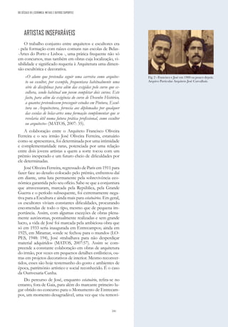 241
DO SÉCULO XX | CERÂMICA, METAIS E OUTROS SUPORTES
ARTISTAS INSEPARÁVEIS
O trabalho conjunto entre arquitetos e escultores era
- pela formação com raízes comuns nas escolas de Belas-
-Artes do Porto e Lisboa -, uma prática frequente não só
em concursos, mas também em obras cuja localização, vi-
sibilidade e significado requeria à Arquitetura uma dimen-
são escultórica e decorativa.
«O aluno que pretendia seguir uma carreira como arquitec-
to ou escultor, por exemplo, frequentava habitualmente uma
série de disciplinas para além das exigidas pelo curso que es-
colhera, sendo habitual um jovem completar dois cursos. Este
facto, para além da exigência do curso de Desenho Histórico,
a quantos pretendessem prosseguir estudos em Pintura, Escul-
tura ou Arquitectura, fornecia aos diplomados por qualquer
das escolas de belas-artes uma formação complementar que se
revelaria útil numa futura prática profissional, como escultor
ou arquitecto» (MATOS, 2007: 35).
A colaboração entre o Arquiteto Francisco Oliveira
Ferreira e o seu irmão José Oliveira Ferreira, estatuário
como se apresentava, foi determinada por uma intimidade
e complementaridade raras, potenciada por uma relação
entre dois jovens artistas a quem a sorte tocou com um
prémio inesperado e um futuro cheio de dificuldades por
ele determinadas.
José Oliveira Ferreira, regressado de Paris em 1911 para
fazer face ao desafio colocado pelo prémio, enfrentou daí
em diante, uma luta permanente pela sobrevivência eco-
nómica garantida pelo seu ofício. Sabe-se que a conjuntura
que atravessaram, marcada pela República, pela Grande
Guerra e o período subsequente, foi extremamente nega-
tiva para a Escultura e ainda mais para estatuários. Em geral,
os escultores viviam constantes dificuldades, procurando
encomendas de todo o tipo, mesmo que de pequena im-
portância. Assim, com algumas exceções de obras plena-
mente autónomas, pontualmente realizadas e sem grande
lucro, a vida de José foi marcada pela ambiciosa obra que
só em 1933 seria inaugurada em Entrecampos; ainda em
1925, em Miramar, «onde se fechou para o mundo» (LO-
PES, 1948: 194), José «trabalhava para não desperdiçar
material adquirido» (MATOS, 2007:57). Assim se com-
preende a constante colaboração em obras de arquitetura
do irmão, por vezes em pequenos detalhes estilísticos, ou-
tras em projetos decorativos de interior. Mesmo reconver-
tidos, esses são hoje testemunho do gosto e ambientes de
época, património artístico e social reconhecido. É o caso
da Ourivesaria Cunha.
Do percurso de José, enquanto estatuário, refira-se no
entanto, fora de Gaia, para além do marcante primeiro lu-
gar obtido no concurso para o Monumento de Entrecam-
pos, um momento desagradável, uma vez que viu removi-
Fig. 2 - Francisco e José em 1900 ou pouco depois.
Arquivo Particular Arquiteto José Carvalhais.
 