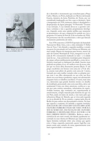 242
do e destruído o monumento que concebera para a Praça
Carlos Alberto, no Porto, dedicado aos Mortos da Grande
Guerra, iniciativa da Junta Patriótica do Norte, por ser
considerado inadequado aos fins a que se destinava. Após
a inauguração em 1924, inúmeras críticas à deselegância e
desproporção da figura principal, “O Portorrão” levaram
à sua remoção. A sua retirada deveu-se a questões esté-
ticas e artísticas e não a questões propriamente ideológi-
cas, vingando assim uma opinião pública que raramente
se pronunciava e de que a imprensa fez grande eco (ver a
propósito O Comércio do Porto de 22 de novembro de 1924).
Os portuenses não lhe reconheceram o valor que faria do
monumento património de todos.
Em 1930 concorreu à XXVII Exposição da Sociedade
Nacional de Belas-Artes, com a obra intitulada O Melhor
Sono da Nossa Vida obtendo a segunda medalha; o estudo
em gesso foi encontrado na Casa-Oficina em Miramar, em
mau estado. Depois de transposta para bronze, através da
ação da Câmara Municipal de Viseu, inaugurou-se na dé-
cada de 40 o monumento dedicado às mães – e à cidade
natal da sua -, hoje património municipal, parte integrante
do espaço urbano publicamente partilhado e, como tal, re-
ferência visual para os habitantes da cidade. Inscrito num
pedestal em granito, lê-se: «O melhor sono da nossa vida,
em que na nossa alma docemente penetra Deus». É um
grupo escultórico em bronze com cerca de 1,70 de altu-
ra, assente num plinto de granito com cerca de 1 metro,
formado por uma mulher sentada sobre as próprias per-
nas com o seu filho adormecido no seu colo; um livro
aberto nos seus braços pendentes, sugere «ter adormecido
enquanto fazia os trabalhos escolares». O autor, mais uma
vez, demonstra aqui grande domínio técnico no detalhe
da modelação, procurando uma certa aura lírica, talvez até
sentimental. Como em obras anteriores, verifica-se a op-
ção por uma estética naturalista, valorizadora da expres-
sividade humana, algo romântica até, experimentada já
anteriormente, sempre marcada pela memória do que viu
em Paris, ainda em início de século, e não tanto pelo que
influenciou Diogo de Macedo, que aí viveu pela segunda
vez já na década de 20; no entanto, o apreço pela obra de
Rodin foi para ambos um denominador comum. Na base
que suporta o conjunto, foi incluída a seguinte inscrição:
«ESCULTURA DO FALECIDO ESTATUARIO JOSÉ
OLIVEIRA FERREIRA FILHO DE VISEU POR SUA
MÁI D. MARIA DA ANUNCIAÇÃO DE OLIVEIRA
FERREIRA E DESTINADO PELO AUCTOR A UM
DOS JARDINS DESTA CIDADE». Refira-se ainda a
existência de um outro estudo, não datado, igualmente en-
contrado na casa-oficina em Miramar que representa uma
figura feminina reclinada sobre uma criança que agarra
com o braço esquerdo, parecendo querer fugir-lhe; este
parece assim uma variação do tema, aparentemente com
mais expressividade e movimento.
Fig. 3 – Estudo em gesso para o Monumento às
Mães; in GOMES, 2005: 27.
PATRIMÓNIO DE GAIA NO MUNDO
 