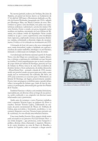 243
No mesmo período, realizou em Arrifana, São João da
Madeira, um painel em bronze alusivo ao fuzilamento de
17 de abril de 1809 para o Monumento dedicado aos He-
róis da Guerra Peninsular, inaugurado em 1914 e talhado
por Domingos Maia, um Mestre Canteiro da terra. Des-
conhece-se quem o terá desenhado, mas pelas suas carac-
terísticas estilísticas é admissível a autoria dos irmãos Oli-
veira Ferreira. Existe o estudo, em gesso, integrado numa
moldura em madeira, encontrado na Casa-Oficina de Mi-
ramar, em evidente estado de degradação. Neste estudo
verifica-se já que o autor experimentou uma modelação
mais expressiva, explorando escorços de posturas dinâmi-
cas variadas, enfatizando a dimensão trágica do aconteci-
mento. O relevo só foi colocado no monumento em 1935.
A formação de José, tal como a dos seus contemporâ-
neos, ainda oitocentista, explica a facilidade em explorar a
escultura de caráter simbólica, mitológico ou até histórico,
incluindo a colaboração em múltiplas obras do irmão.
A revalorização da História nacional a partir do Estado
Novo, veio dar fôlego aos estatuários que o regime alimen-
tou, e relançar a esperança de visibilidade aos que ficavam
na sombra. É neste enquadramento que se situa a escultura
de corpo inteiro do Infante D. Henrique, presente na Casa
do Infante no Porto; trata-se de uma obra reveladora de
domínio técnico e bom acabamento, de médias dimensões
- 89cmx30cmx35cm - assinada e datada de 1932, mesmo
sendo um possível estudo em gesso para uma outra, a uma
escala real ou monumental, não realizada. De facto, em
1935, José concorreu ao concurso para o Monumento ao
Infante D. Henrique em Sagres, posteriormente anulado.
É pois, mais um pequeno contributo para o grande debate
sobre a iconografia do Infante que, vindo do fim de oito-
centos, se prolongaria, alimentada pela questão dos Painéis
de S. Vicente.
Também Francisco voltaria a esta temática historicista,
nacionalista até, em diversas obras ao longo do seu percur-
so, sendo conhecido o seu empenho em diversas causas
relacionadas com o património.
Ainda antes de terminar o curso, Francisco trabalhou
com o arquiteto Teixeira Lopes, no gabinete do Mestre (o
escultor António Teixeira Lopes), colaborando na exe-
cução da porta monumental do Museu de Artilharia de
Lisboa, peça revivalista e fortemente escultórica e o seu
contacto frequente com José Teixeira Lopes, próximo até
de vizinhança, foi sem dúvida uma influência decisiva.
Uma outra família, Ferreira Alves, aparece desde muito
cedo associada ao seu percurso. Foi Luíz Ferreira Alves - e
seu irmão Joaquim -, que promoveu, como banqueiro e
político, diversas obras, chamando o arquiteto. Detento-
ra de vastos domínios na zona de Paços de Brandão, a
sudeste de Espinho, onde se começara a chegar através
Fig. 4 - Monumento às Mães, bronze, Viseu. Foto
APMMFS.
Fig.5 - Estudo em gesso para o relevo do Monumen-
to aos Mortos de Arrifana, in GOMES, 2005:29.
DO SÉCULO XX | CERÂMICA, METAIS E OUTROS SUPORTES
 