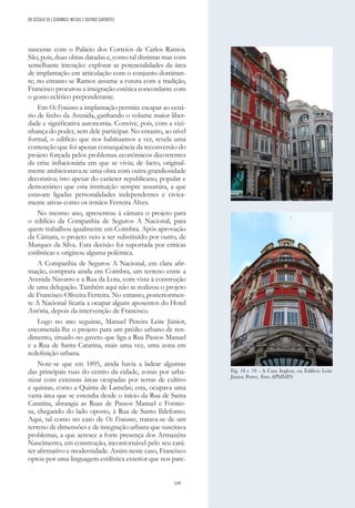 249
nascente com o Palácio dos Correios de Carlos Ramos.
São, pois, duas obras datadas e, como tal distintas mas com
semelhante intenção: explorar as potencialidades da área
de implantação em articulação com o conjunto dominan-
te; no entanto se Ramos assume a rutura com a tradição,
Francisco procurou a integração estética concordante com
o gosto eclético preponderante.
Em Os Fenianos a implantação permite escapar ao cená-
rio de fecho da Avenida, ganhando o volume maior liber-
dade e significativa autonomia. Convive, pois, com a vizi-
nhança do poder, sem dele participar. No entanto, ao nível
formal, o edifício que nos habituamos a ver, revela uma
contenção que foi apenas consequência da reconversão do
projeto forçada pelos problemas económicos decorrentes
da crise inflacionária em que se vivia; de facto, original-
mente ambicionava.se uma obra com outra grandiosidade
decorativa; isto apesar do carácter republicano, popular e
democrático que esta instituição sempre assumira, a que
estavam ligadas personalidades independentes e civica-
mente ativas como os irmãos Ferreira Alves.
No mesmo ano, apresentou à câmara o projeto para
o edifício da Companhia de Seguros A Nacional, para
quem trabalhou igualmente em Coimbra. Após aprovação
da Câmara, o projeto veio a ser substituído por outro, de
Marques da Silva. Esta decisão foi suportada por críticas
estilísticas e originou alguma polémica.
A Companhia de Seguros A Nacional, em clara afir-
mação, comprara ainda em Coimbra, um terreno entre a
Avenida Navarro e a Rua da Lota, com vista à construção
de uma delegação. Também aqui não se realizou o projeto
de Francisco Oliveira Ferreira. No entanto, posteriormen-
te A Nacional ficaria a ocupar alguns aposentos do Hotel
Astória, depois da intervenção de Francisco.
Logo no ano seguinte, Manuel Pereira Leite Júnior,
encomenda-lhe o projeto para um prédio urbano de ren-
dimento, situado no gaveto que liga a Rua Passos Manuel
e a Rua de Santa Catarina, mais uma vez, uma zona em
redefinição urbana.
Note-se que em 1895, ainda havia a ladear algumas
das principais ruas do centro da cidade, zonas por urba-
nizar com extensas áreas ocupadas por terras de cultivo
e quintas, como a Quinta de Lamelas; esta, ocupava uma
vasta área que se estendia desde o início da Rua de Santa
Catarina, abrangia as Ruas de Passos Manuel e Formo-
sa, chegando do lado oposto, à Rua de Santo Ildefonso.
Aqui, tal como no caso de Os Fenianos, tratava-se de um
terreno de dimensões e de integração urbana que suscitava
problemas, a que acresce a forte presença dos Armazéns
Nascimento, em construção, incontornável pelo seu cará-
ter afirmativo e modernidade. Assim neste caso, Francisco
optou por uma linguagem estilística exterior que nos pare-
Fig. 18 e 19 - A Casa Inglesa, ou Edifício Leite
Júnior, Porto;. Foto APMMFS
DO SÉCULO XX | CERÂMICA, METAIS E OUTROS SUPORTES
 